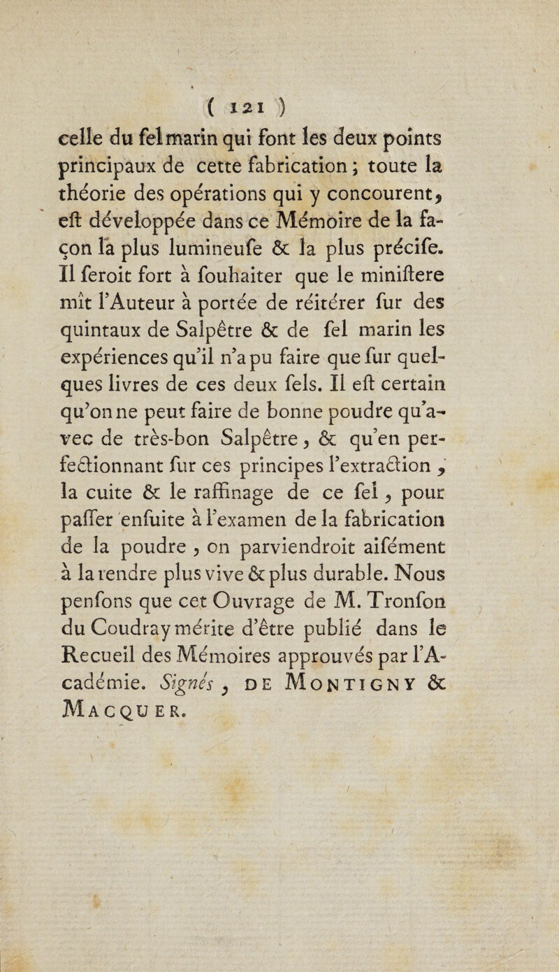 celle du fel marin qui font les deux points principaux de cette fabrication ; toute la théorie des opérations qui y concourent9 eft développée dans ce Mémoire de la fa¬ çon la plus lumineufe & la plus précife. Il feroit fort à fouhaiter que le miniftere mît l’Auteur à portée de réitérer fur des quintaux de Salpêtre & de fel marin les expériences qu’il n’a pu faire que fur quel¬ ques livres de ces deux fels. Il eft certain qu’on ne peut faire de bonne poudre qu’a¬ vec de très-bon Salpêtre 3 & qu’en per¬ fectionnant fur ces principes l’extraction 9 la cuite & le raffinage de ce fei ^ pour palier enfuite à l’examen delà fabrication de la poudre , on parviendroit aifément à la vendre plus vive & plus durable. Nous penfons que cet Ouvrage de M. Tronfon du Coudray mérite d’être publié dans le Recueil des Mémoires approuvés par TA- cadémie. Signés , de Montigny & MaCQU ER.