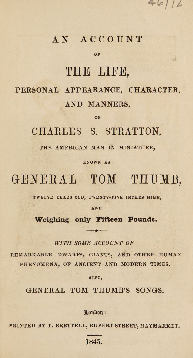 OF THE LIFE, PERSONAL APPEARANCE, CHARACTER, AND MANNERS, OF CHARLES S. STRATTON, THE AMERICAN MAN IN MINIATURE, KNOWN AS GENERAL TOM THUMB, TWELVE YEARS OLD, TWENTY-FIVE INCHES HIGH, AND Weighing only Fifteen Pounds. —+— WITH SOME ACCOUNT OF REMARKABLE DWARFS, GIANTS, AND OTHER HUMAN PHENOMENA, OF ANCIENT AND MODERN TIMES. ALSO, GENERAL TOM THUMB’S SONGS. iLontiott: PRINTED BY T. BRETTELL, RUPERT STREET, IIAYMARKET. 1845.