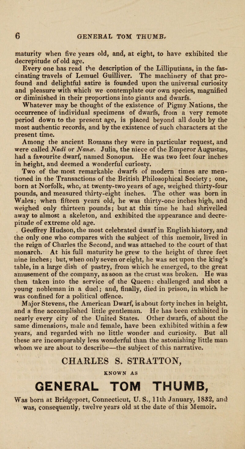 maturity when five years old, and, at eight, to have exhibited the decrepitude of old age. Every one has read the description of the Lilliputians, in the fas¬ cinating travels of Lemuel Guilliver. The machinery of that pro¬ found and delightful satire is founded upon the universal curiosity and pleasure with which we contemplate our own species, magnified or diminished in their proportions into giants and dwarfs. Whatever may be thought of the existence of Pigmy Nations, the occurrence of individual specimens of dwarfs, from a very remote period down to the present age, is placed beyond all doubt by the most authentic records, and by the existence of such characters at the present time. Among the ancient Romans they were in particular request, and were called Nadi or Naruz. Julia, the niece of the Emperor Augustus, had a favourite dwarf, named Sonopus. He was two feet four inches in height, and deemed a wonderful curiosty. Two of the most remarkable dwarfs of modern times are men¬ tioned in the Transactions of the British Philosophical Society ; one, born at Norfolk, who, at twenty-two years of age, weighed thirty-four pounds, and measured thirty-eight inches. The other was born in Wales; when fifteen years old, he was thirty-one inches high, and weighed only thirteen pounds; but at this time he had shrivelled away to almost a skeleton, and exhibited the appearance and decre¬ pitude of extreme old age. Geoffrey Hudson, the most celebrated dwarf in English history, and the only one who compares with the subject of this memoir, lived in the reign of Charles the Second, and was attached to the court of that monarch. At his full maturity he grew to the height of three feet nine inches; but, when only seven or eight, he was set upon the king’s table, in a large dish of pastry, from which he emerged, to the great amusement of the company, as soon as the crust was broken. He was then taken into the service of the Queen: challenged and shot a young nobleman in a duel; and, finally, died in prison, in which he was confined for a political offence. Major Stevens, the American Dwarf, is about forty inches in height, and a fine accomplished little gentleman. He has been exhibited in nearly every city of the United States. Other dwarfs, of about the same dimensions, male and female, have been exhibited within a few years, and regarded with no little wonder and curiosity. But all these are incomparably less wonderful than the astonishing little man whom we are about to describe—the subject of this narrative. CHARLES S. STRATTON, KNOWN AS GENERAL TOM THUMB, Was born at Bridgeport, Connecticut, U. S., 11th January, 1832, and was, consequently, twelve years old at the date of this Memoir.