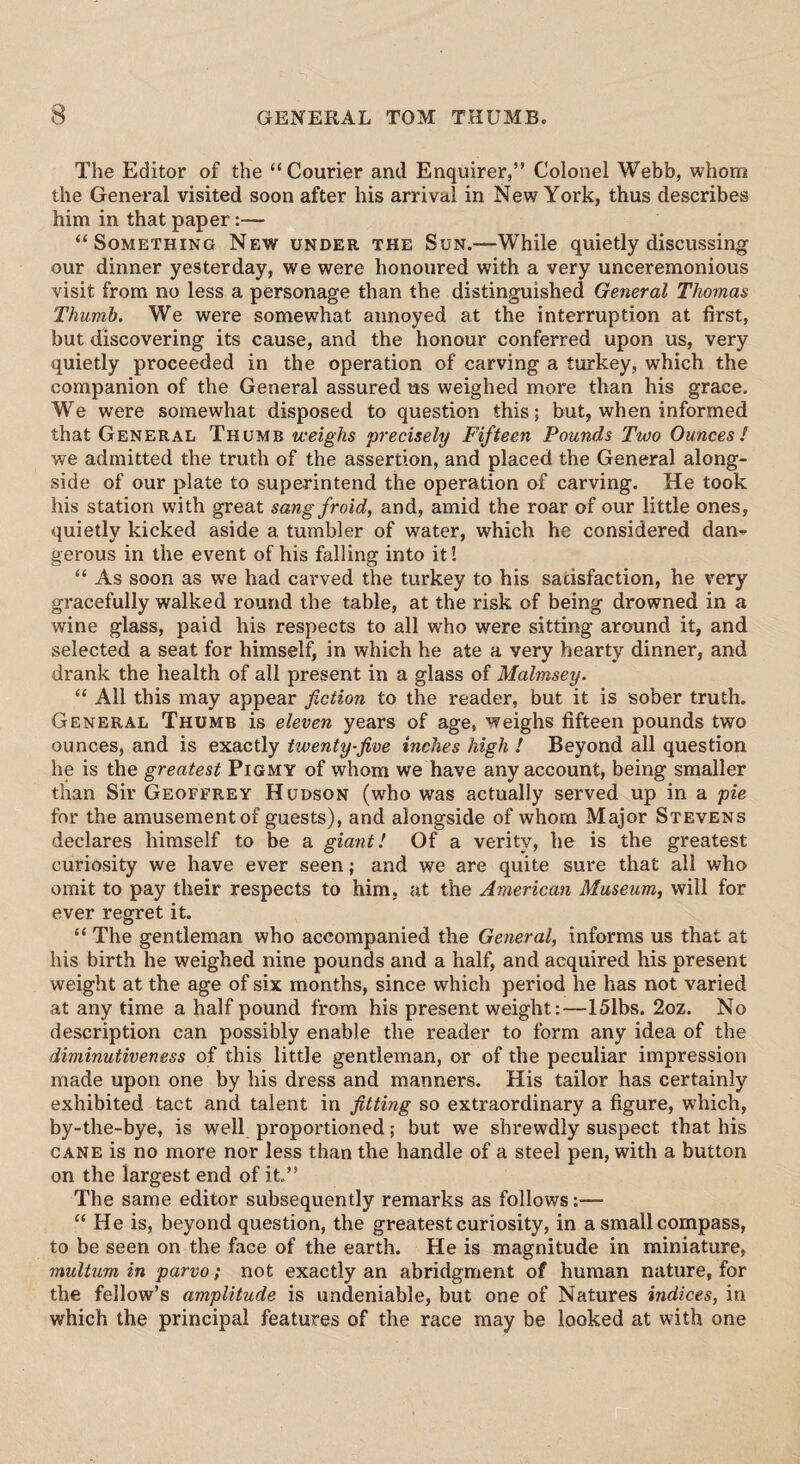 The Editor of the “Courier and Enquirer,” Colonel Webb, whom the General visited soon after his arrival in New York, thus describes him in that paper:— “Something New under the Sun.—While quietly discussing our dinner yesterday, we were honoured with a very unceremonious visit from no less a personage than the distinguished General Thomas Thumb. We were somewhat annoyed at the interruption at first, but discovering its cause, and the honour conferred upon us, very quietly proceeded in the operation of carving a turkey, which the companion of the General assured us weighed more than his grace. We were somewhat disposed to question this; but, when informed that General Thumb weighs precisely Fifteen Pounds Two Ounces! we admitted the truth of the assertion, and placed the General along¬ side of our plate to superintend the operation of carving. He took his station with great sangfroid, and, amid the roar of our little ones, quietly kicked aside a tumbler of water, which he considered dan¬ gerous in the event of his falling into it! “ As soon as we had carved the turkey to his satisfaction, he very gracefully walked round the table, at the risk of being drowned in a wine glass, paid his respects to all who were sitting around it, and selected a seat for himself, in which he ate a very hearty dinner, and drank the health of all present in a glass of Malmsey. “ All this may appear fiction to the reader, but it is sober truth. General Thumb is eleven years of age, weighs fifteen pounds two ounces, and is exactly twenty-five inches high ! Beyond all question he is the greatest Pigmy of whom we have any account, being smaller than Sir Geoffrey Hudson (who was actually served up in a pie for the amusement of guests), and alongside of whom Major Stevens declares himself to be a giant! Of a verity, he is the greatest curiosity we have ever seen; and we are quite sure that all who omit to pay their respects to him, at the American Museum, will for ever regret it. “ The gentleman who accompanied the General, informs us that at his birth he weighed nine pounds and a half, and acquired his present weight at the age of six months, since which period he has not varied at any time a half pound from his present weight:—15lbs. 2oz. No description can possibly enable the reader to form any idea of the diminutiveness of this little gentleman, or of the peculiar impression made upon one by his dress and manners. His tailor has certainly exhibited tact and talent in fitting so extraordinary a figure, which, by-the-bye, is well proportioned; but we shrewdly suspect that his cane is no more nor less than the handle of a steel pen, with a button on the largest end of it.” The same editor subsequently remarks as follows:— “ He is, beyond question, the greatest curiosity, in a small compass, to be seen on the face of the earth. He is magnitude in miniature, multum in parvo; not exactly an abridgment of human nature, for the fellow’s amplitude is undeniable, but one of Natures indices, in which the principal features of the race may be looked at with one