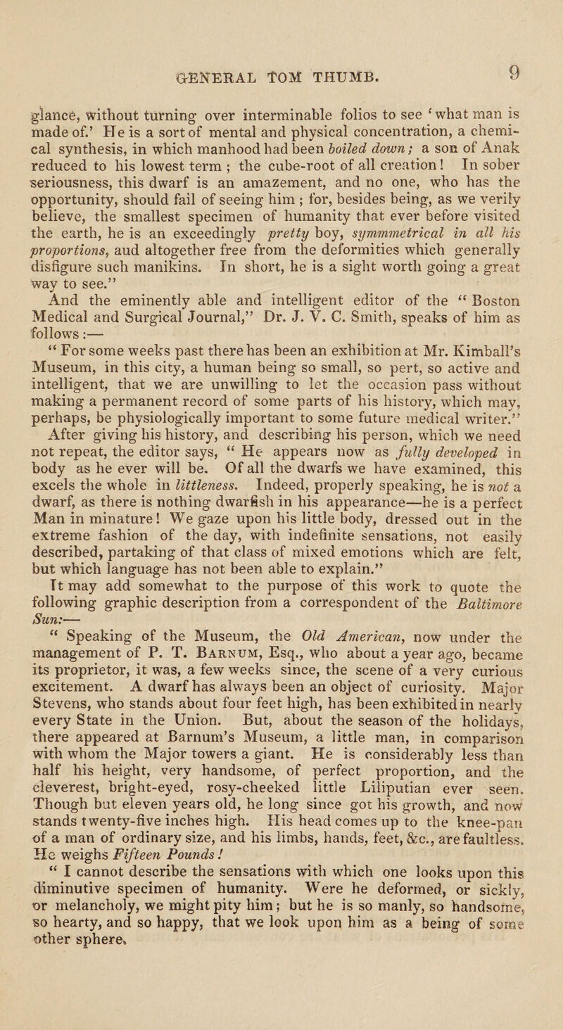 glance, without turning over interminable folios to see ‘ what man is made of.’ He is a sort of mental and physical concentration, a chemi¬ cal synthesis, in which manhood had been boiled down; a son of Anak reduced to his lowest term ; the cube-root of all creation! In sober seriousness, this dwarf is an amazement, and no one, who has the opportunity, should fail of seeing him ; for, besides being, as we verily believe, the smallest specimen of humanity that ever before visited the earth, he is an exceedingly pretty boy, symmmetrical in all his proportions, aud altogether free from the deformities which generally disfigure such manikins. In short, he is a sight worth going a great way to see.” And the eminently able and intelligent editor of the “ Boston Medical and Surgical Journal,” Dr. J. V. C. Smith, speaks of him as follows:— “ For some weeks past there has been an exhibition at Mr. Kimball’s Museum, in this city, a human being so small, so pert, so active and intelligent, that we are unwilling to let the occasion pass without making a permanent record of some parts of his history, which may, perhaps, be physiologically important to some future medical writer.” After giving his history, and describing his person, which we need not repeat, the editor says, “ He appears now as fully developed in body as he ever will be. Of all the dwarfs we have examined, this excels the whole in littleness. Indeed, properly speaking, he is not a dwarf, as there is nothing dwarfish in his appearance—he is a perfect Man in minature! We gaze upon his little body, dressed out in the extreme fashion of the day, with indefinite sensations, not easily described, partaking of that class of mixed emotions which are felt, but which language has not been able to explain.” It may add somewhat to the purpose of this work to quote the following graphic description from a correspondent of the Baltimore Sun:— “ Speaking of the Museum, the Old American, now under the management of P. T. Barnum, Esq., who about a year ago, became its proprietor, it was, a few weeks since, the scene of a very curious excitement. A dwarf has always been an object of curiosity. Major Stevens, who stands about four feet high, has been exhibited in nearly every State in the Union. But, about the season of the holidays, there appeared at Barnum’s Museum, a little man, in comparison with whom the Major towers a giant. He is considerably less than half his height, very handsome, of perfect proportion, and the cleverest, bright-eyed, rosy-cheeked little Liliputian ever seen. Though but eleven years old, he long since got his growth, and now stands twenty-five inches high. His head comes up to the knee-pan of a man of ordinary size, and his limbs, hands, feet, &c., are faultless. He weighs Fifteen Pounds ! “ I cannot describe the sensations with which one looks upon this diminutive specimen of humanity. Were he deformed, or sickly, or melancholy, we might pity him; but he is so manly, so handsome, so hearty, and so happy, that we look upon him as a being of some other sphere.