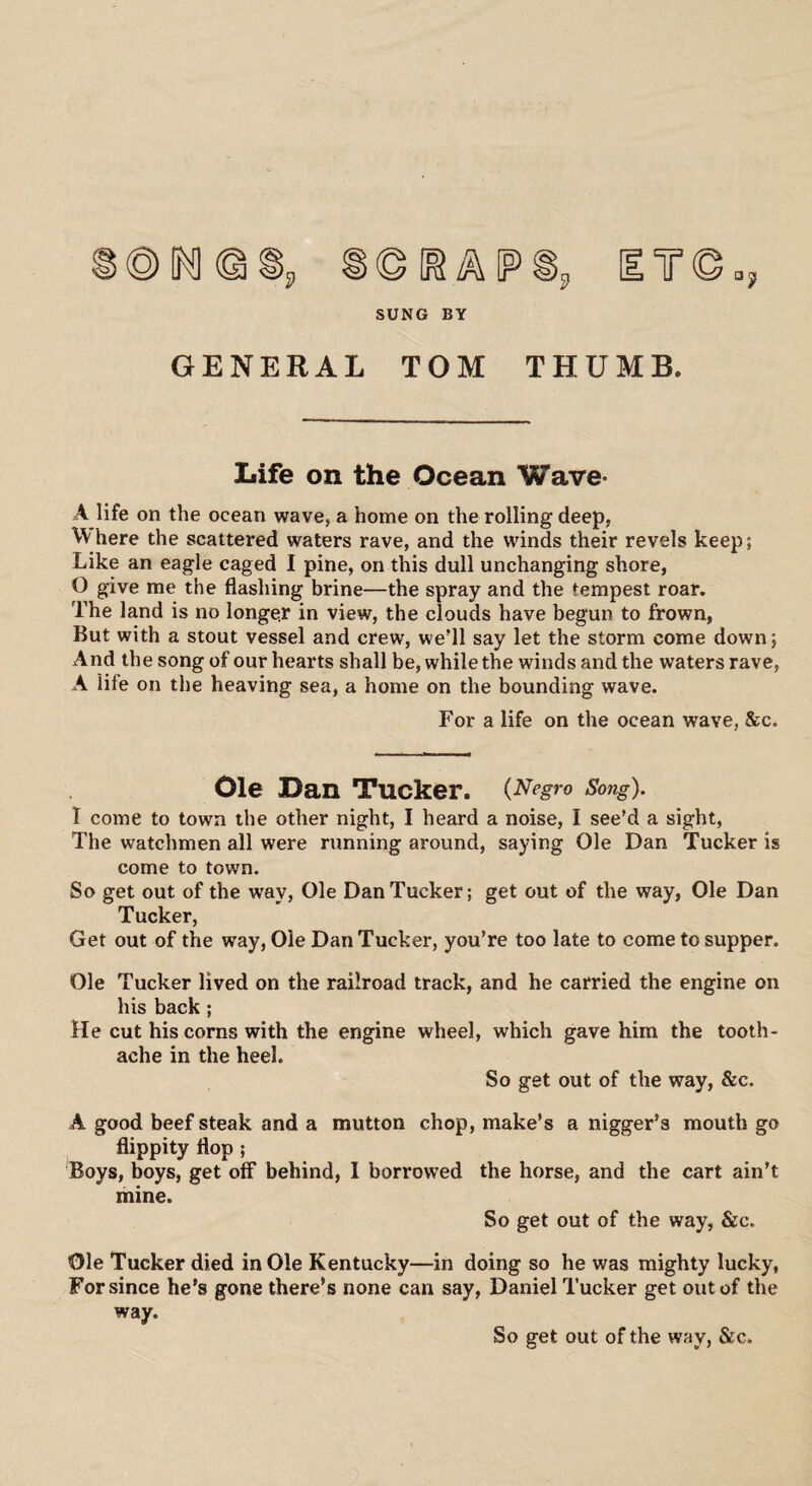 SUNG BY GENERAL TOM THUMB. Life on the Ocean Wave- A life on the ocean wave, a home on the rolling deep, W here the scattered waters rave, and the winds their revels keep; Like an eagle caged I pine, on this dull unchanging shore, O give me the flashing brine—the spray and the tempest roar. The land is no longe.r in view, the clouds have begun to frown, But with a stout vessel and crew, we’ll say let the storm come down; And the song of our hearts shall be, while the winds and the waters rave, A life on the heaving sea, a home on the bounding wave. For a life on the ocean wave, &c. Ole Dan Tucker. (Negro Song). I come to town the other night, I heard a noise, I see’d a sight, The watchmen all were running around, saying Ole Dan Tucker is come to town. So get out of the way, Ole Dan Tucker; get out of the way, Ole Dan Tucker, Get out of the way, Ole Dan Tucker, you’re too late to come to supper. Ole Tucker lived on the railroad track, and he carried the engine on his back ; He cut his corns with the engine wheel, which gave him the tooth¬ ache in the heel. So get out of the way, &c. A good beef steak and a mutton chop, make’s a nigger’s mouth go flippity flop ; Boys, boys, get off behind, I borrowed the horse, and the cart ain’t mine. So get out of the way, &c. Ole Tucker died in Ole Kentucky—in doing so he was mighty lucky, For since he’s gone there’s none can say, Daniel Tucker get out of the way. So get out of the way, &c.