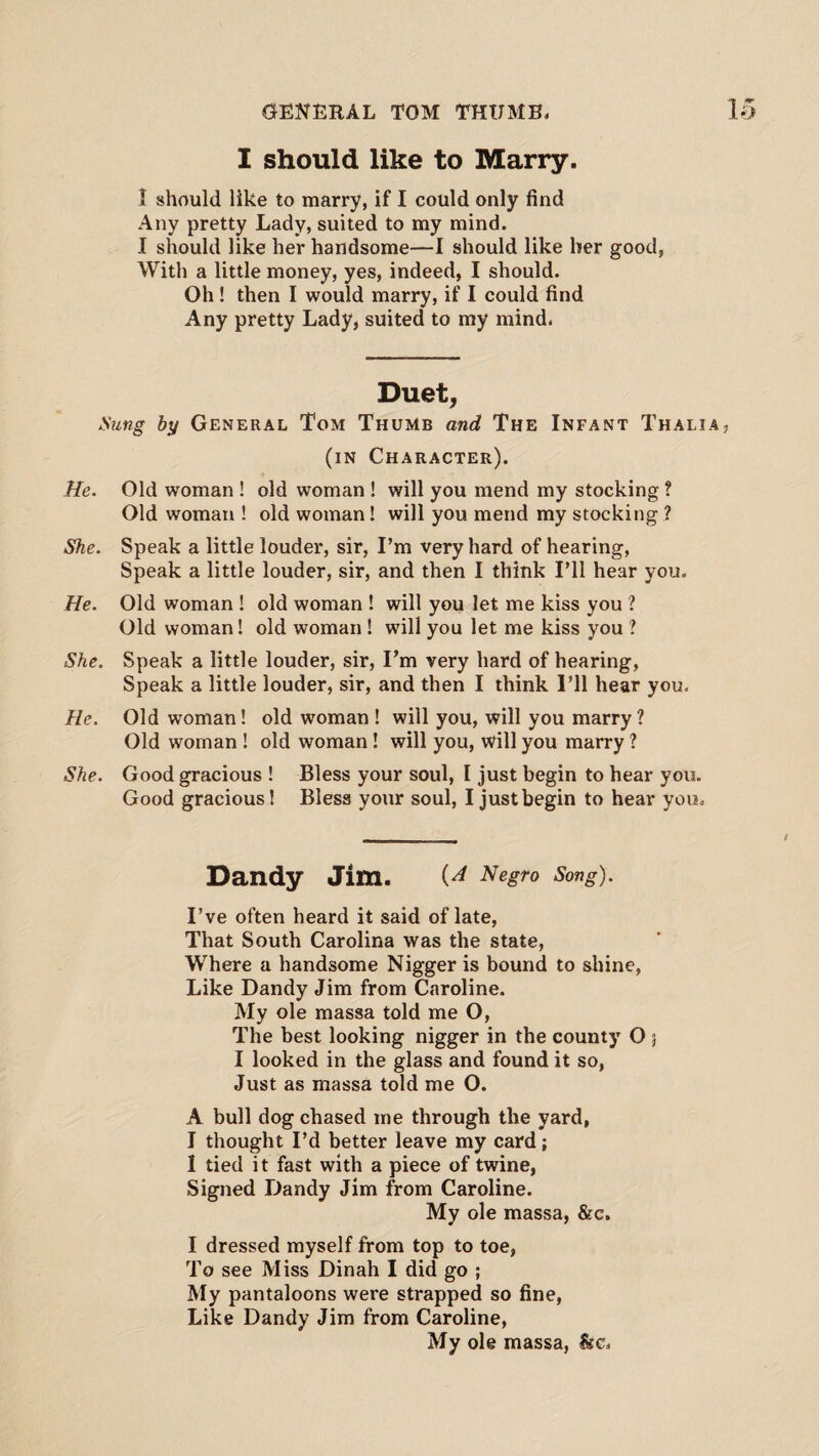 I should like to Marry. 1 should like to marry, if I could only find Any pretty Lady, suited to my mind. I should like her handsome—I should like her good, With a little money, yes, indeed, I should. Oh ! then I would marry, if I could find Any pretty Lady, suited to my mind. Duet, Sung by General Tom Thumb and The Infant Thali (in Character). He. Old woman ! old woman ! will you mend my stocking ? Old woman ! old woman! will you mend my stocking ? She. Speak a little louder, sir, I’m very hard of hearing, Speak a little louder, sir, and then I think I’ll hear you. He. Old woman ! old woman ! will you let me kiss you ? Old woman! old woman ! will you let me kiss you ? She. Speak a little louder, sir, I’m very hard of hearing, Speak a little louder, sir, and then I think I’ll hear you. He. Old woman! old woman ! will you, will you marry? Old woman ! old woman ! will you, will you marry ? She. Good gracious ! Bless your soul, I just begin to hear you. Good gracious! Bless your soul, I just begin to hear you. Dandy Jim. Negro Song). I’ve often heard it said of late, That South Carolina was the state, Where a handsome Nigger is bound to shine, Like Dandy Jim from Caroline. My ole massa told me O, The best looking nigger in the county O 5 I looked in the glass and found it so, Just as massa told me O. A bull dog chased me through the yard, I thought I’d better leave my card; I tied it fast with a piece of twine, Signed Dandy Jim from Caroline. My ole massa, &c. I dressed myself from top to toe, To see Miss Dinah I did go ; My pantaloons were strapped so fine, Like Dandy Jim from Caroline, My ole massa, Ike.