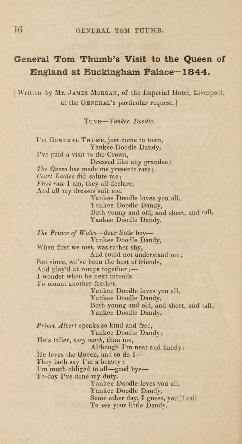 General Tom Thumb’s Visit to the Queen of England at Buckingham Palace —1844. [Written by Mr. James Morgan, of the Imperial Hotel, Liverpool, at the General’s particular request.] Tune—Yankee Doodle. I’m General Thumb, just come to town, Yankee Doodle Dandy, I’ve paid a visit to the Crown, Dressed like any grandee: The Queen has made me presents rare; Court Ladies did salute me; First rate I am, they all declare, And all my dresses suit me. Yankee Doodle loves you all, Yankee Doodle Dandy, Both young and old, and short, and tall, Yankee Doodle Dandy. The Prince of Wales—dear little boy— Yankee Doodle Dandy, When first we met, was rather shy, And could not understand me ; But since, we’ve been the best of friends, And play’d at romps together ;— I wonder when he next intends To mount another feather. Yankee Doodle loves you all, Yankee Doodle Dandy, Both young and old, and short, and tall, Yankee Doodle Dandy. Prince Albert speaks so kind and free, Yankee Doodle Dandy; He’s taller, very much, than me, Although I’m neat and handy: He loves the Queen, and so do I— They both say I’m a beauty : I’m much obliged to all—good bye— To-day I’ve done my duty. Yankee Doodle loves you all, Yankee Doodle Dandy, Some other day, I guess, you’ll call To see your little Dandy.