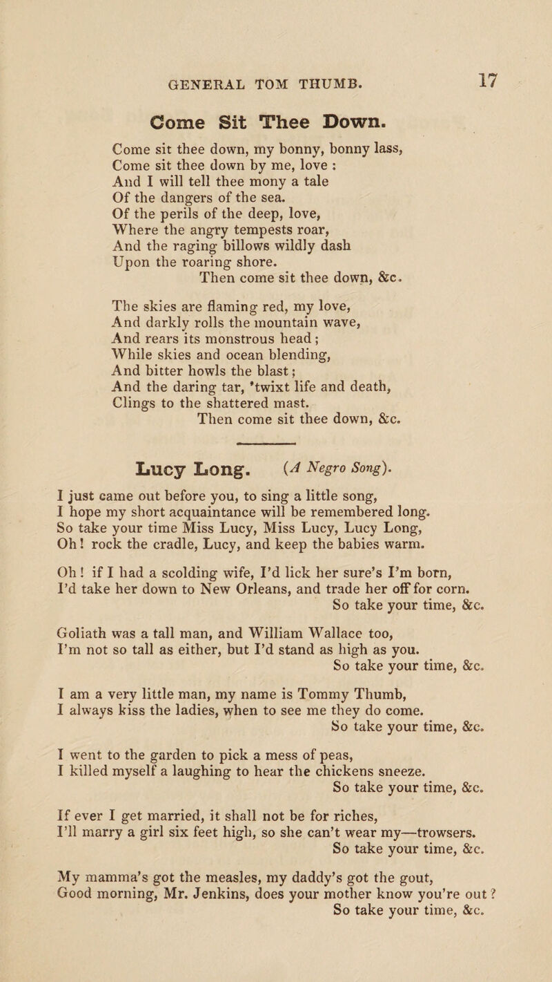 Come Sit Thee Down. Come sit thee down, my bonny, bonny lass, Come sit thee down by me, love : And I will tell thee mony a tale Of the dangers of the sea. Of the perils of the deep, love, Where the angry tempests roar, And the raging billows wildly dash Upon the roaring shore. Then come sit thee down, &c. The skies are flaming red, my love, And darkly rolls the mountain wave, And rears its monstrous head; While skies and ocean blending, And bitter howls the blast; And the daring tar, 'twixt life and death, Clings to the shattered mast. Then come sit thee down, &c. Lucy Long. Negro Song). I just came out before you, to sing a little song, I hope my short acquaintance will be remembered long. So take your time Miss Lucy, Miss Lucy, Lucy Long, Oh! rock the cradle, Lucy, and keep the babies warm. Oh! if I had a scolding wife, I’d lick her sure’s I’m born, I’d take her down to New Orleans, and trade her off for corn. So take your time, &c. Goliath was a tall man, and William Wallace too, I’m not so tall as either, but I’d stand as high as you. So take your time, &c. I am a very little man, my name is Tommy Thumb, I always kiss the ladies, when to see me they do come. So take your time, &c. I went to the garden to pick a mess of peas, I killed myself a laughing to hear the chickens sneeze. So take your time, &e. If ever I get married, it shall not be for riches, I’ll marry a girl six feet high, so she can’t wear my—trowsers. So take your time, &c. My mamma’s got the measles, my daddy’s got the gout, Good morning, Mr. Jenkins, does your mother know you’re out ? So take your time, &c.