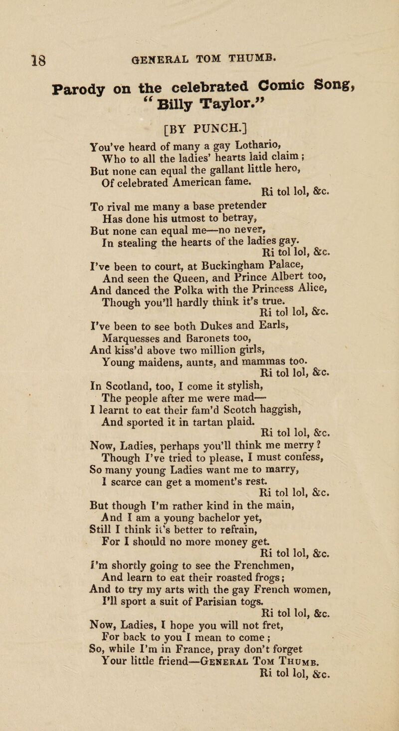 Parody on the celebrated Comic Song, “ Billy Taylor.” [BY PUNCH.] You’ve heard of many a gay Lothario, Who to all the ladies’ hearts laid claim; But none can equal the gallant little hero, Of celebrated American fame. Ri tol lol, &c. To rival me many a base pretender Has done his utmost to betray, But none can equal me—no never. In stealing the hearts of the ladies gay. Ri tol lol, &c. I’ve been to court, at Buckingham Palace, And seen the Queen, and Prince Albert too, And danced the Polka with the Princess Alice, Though you’ll hardlv think it’s true. Ri tol lol, &c. I’ve been to see both Dukes and Earls, Marquesses and Baronets too, And kiss’d above two million girls, Young maidens, aunts, and mammas too. Ri tol lol, &c. In Scotland, too, I come it stylish, The people after me were mad—- I learnt to eat their fam’d Scotch haggish, And sported it in tartan plaid. Ri tol lol, &c. Now, Ladies, perhaps you’ll think me merry 1 Though I’ve tried to please, I must confess, So many young Ladies want me to marry, I scarce can get a moment’s rest. Ri tol lol, &c. But though I’m rather kind in the main, And I am a young bachelor yet, Still I think it’s better to refrain, For I should no more money get. Ri tol lol, &c. I’m shortly going to see the Frenchmen, And learn to eat their roasted frogs; And to try my arts with the gay French women, I’ll sport a suit of Parisian togs. Ri tol lol, &c. Now, Ladies, I hope you will not fret, For back to you I mean to come ; So, while I’m in France, pray don’t forget Your little friend—General Tom Thumb.