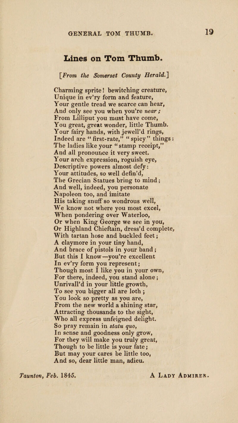 Lines on Tom Thumb. \From the Somerset County Herald ] Charming sprite! bewitching creature, Unique in ev’ry form and feature, Your gentle tread we scarce can hear, And only see you when you’re near ; From Lilliput you must have come, You great, great wonder, little Thumb. Your fairy hands, with jewell’d rings, Indeed are “first-rate,” “spicy” things; The ladies like your “stamp receipt,” And all pronounce it very sweet. Your arch expression, roguish eye, Descriptive powers almost defy: Your attitudes, so well defin’d, The Grecian Statues bring to mind; And well, indeed, you personate Napoleon too, and imitate His taking snuff so wondrous well, We know not where you most excel, When pondering over Waterloo, Or when King George we see in you, Or Highland Chieftain, dress’d complete. With tartan hose and buckled feet; A claymore in your tiny hand, And brace of pistols in your band; But this I know—you’re excellent In ev’ry form you represent; Though most I like you in your own, For there, indeed, you stand alone; Unrivall’d in your little growth, To see you bigger all are loth ; You look so pretty as you are, From the new world a shining star, Attracting thousands to the sight, Who all express unfeigned delight. So pray remain in statu quo, In sense and goodness only grow, For they will make you truly great, Though to be little is your fate; But may your cares be little too, And so, dear little man, adieu. Taunton, Feb. 1845. A Lady Admirer.