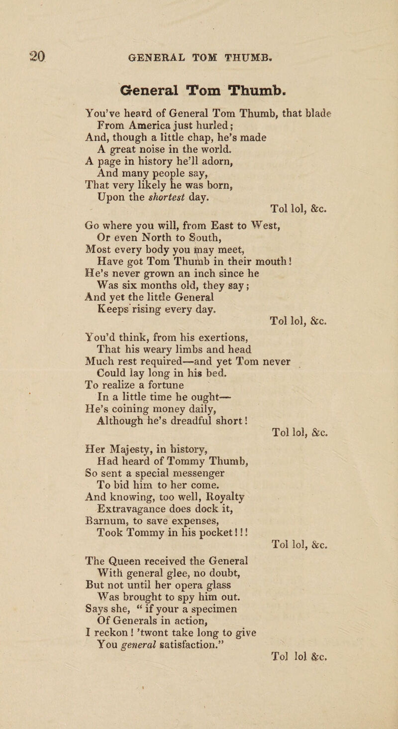 General Tom Thumb. You’ve heard of General Tom Thumb, that blade From America just hurled; And, though a little chap, he’s made A great noise in the world. A page in history he’ll adorn, And many people say, That very likely he was born, Upon the shortest day. Tol lol, &c. Go where you will, from East to West, Or even North to South, Most every body you inay meet, Have got Tom Thumb in their mouth! He’s never grown an inch since he Was six months old, they say; And yet the little General Keeps rising every day. Tol lol, &c. You’d think, from his exertions, That his weary limbs and head Much rest required—and yet Tom never Could lay long in his bed. To realize a fortune In a little time he ought-— He’s coining money daily, Although he’s dreadful short! Tol lol, &c. Her Majesty, in history, Had heard of Tommy Thumb, So sent a special messenger To bid him to her come. And knowing, too well, Royalty Extravagance does dock it, Barnum, to save expenses, Took Tommy in his pocket!!! Tol lol, &c. The Queen received the General With general glee, no doubt, But not until her opera glass Was brought to spy him out. Says she, “ if your a specimen Of Generals in action, I reckon! ’twont take long to give You general satisfaction.”