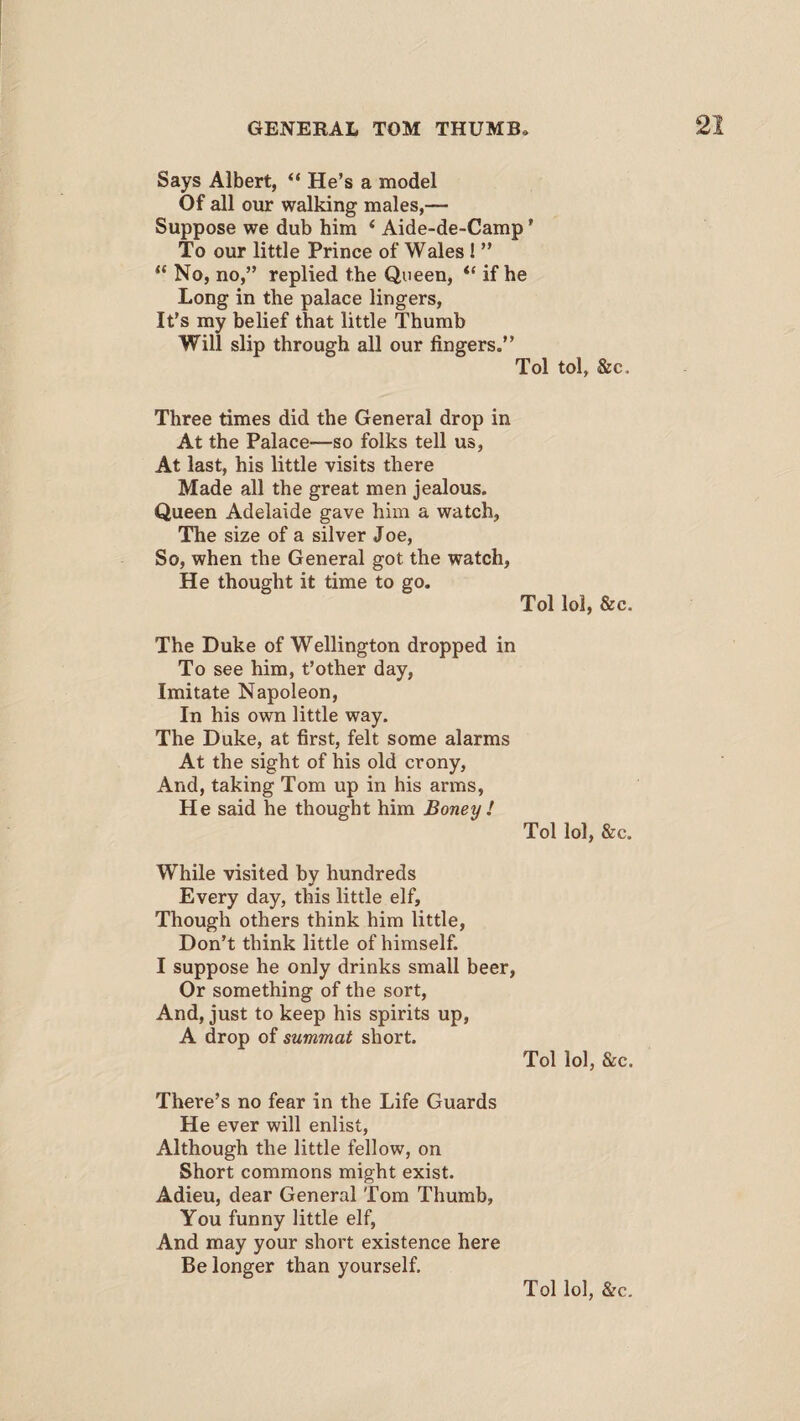 Says Albert, “ He’s a model Of all our walking males,— Suppose we dub him 4 Aide-de-Camp ’ To our little Prince of Wales ! ” 44 No, no,” replied the Queen, 44 if he Long in the palace lingers, It’s my belief that little Thumb Will slip through all our fingers.” Tol tol, &c. Three times did the General drop in At the Palace—so folks tell us, At last, his little visits there Made all the great men jealous. Queen Adelaide gave him a watch, The size of a silver Joe, So, when the General got the watch, He thought it time to go. Tol lol, &c. The Duke of Wellington dropped in To see him, t’other day, Imitate Napoleon, In his own little way. The Duke, at first, felt some alarms At the sight of his old crony, And, taking Tom up in his arms, He said he thought him Boney ! Tol lol, &c. While visited by hundreds Every day, this little elf. Though others think him little, Don’t think little of himself. I suppose he only drinks small beer, Or something of the sort, And, just to keep his spirits up, A drop of summat short. Tol lol, &c. There’s no fear in the Life Guards He ever will enlist, Although the little fellow, on Short commons might exist. Adieu, dear General Tom Thumb, You funny little elf, And may your short existence here Be longer than yourself.