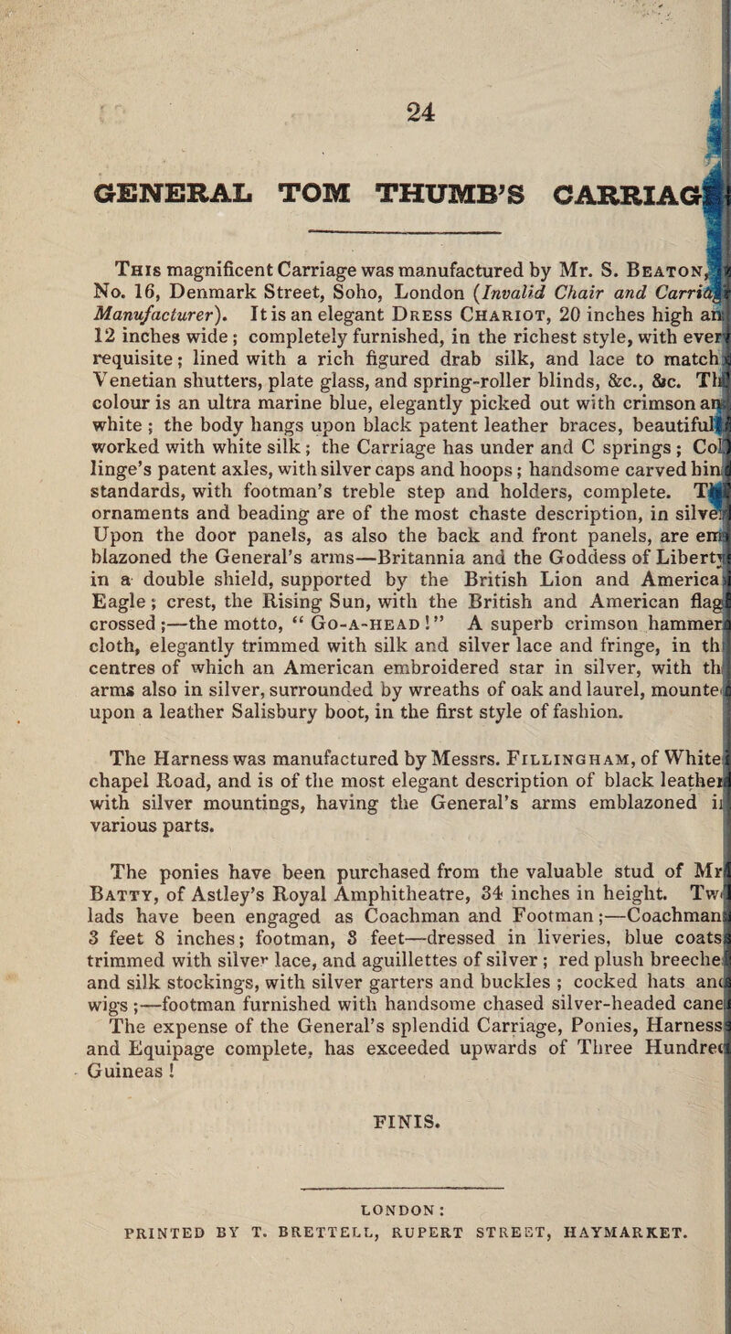 GENERAL TOM THUMB’S CARRIAG1 VT i This magnificent Carriage was manufactured by Mr. S. Beaton^|4 No. 16, Denmark Street, Soho, London (Invalid Chair and Carriage Manufacturer). It is an elegant Dress Chariot, 20 inches high ansi 12 inches wide; completely furnished, in the richest style, with everi requisite; lined with a rich figured drab silk, and lace to matchi Venetian shutters, plate glass, and spring-roller blinds, &c., 8*c. T1J colour is an ultra marine blue, elegantly picked out with crimson ansi white ; the body hangs upon black patent leather braces, beautifulfj worked with white silk; the Carriage has under and C springs ; Coll linge’s patent axles, with silver caps and hoops; handsome carved hmj standards, with footman’s treble step and holders, complete. Tbi! ornaments and beading are of the most chaste description, in silvei| Upon the door panels, as also the back and front panels, are ema blazoned the General’s arms—Britannia and the Goddess of Liberty* in a double shield, supported by the British Lion and America)] Eagle; crest, the Rising Sun, with the British and American flag! crossed;—the motto, “ Go-a-head ! ” A superb crimson hammerj] cloth, elegantly trimmed with silk and silver lace and fringe, in th centres of which an American embroidered star in silver, with tin arms also in silver, surrounded by wreaths of oak and laurel, mounts upon a leather Salisbury boot, in the first style of fashion. The Harness was manufactured by Messrs. Fillingham, of White! chapel Road, and is of the most elegant description of black leatheia iiritln oil Trm* mAiinHnrro liomnnr ormo ill with silver mountings, having the General’s arms emblazoned ii various parts The ponies have been purchased from the valuable stud of Mrl Batty, of Astley’s Royal Amphitheatre, 34 inches in height. TwJ lads have been engaged as Coachman and Footman;—Coachmanq 3 feet 8 inches; footman, 3 feet—dressed in liveries, blue coatsd trimmed with silver lace, and aguillettes of silver ; red plush breechelf and silk stockings, with silver garters and buckles ; cocked hats and wigs;—footman furnished with handsome chased silver-headed caneJ The expense of the General’s splendid Carriage, Ponies, Harness! and Equipage complete, has exceeded upwards of Three Hundred Guineas ! FINIS. LONDON: PRINTED BY T. BRETTELL, RUPERT STREET, HAYMARKET.