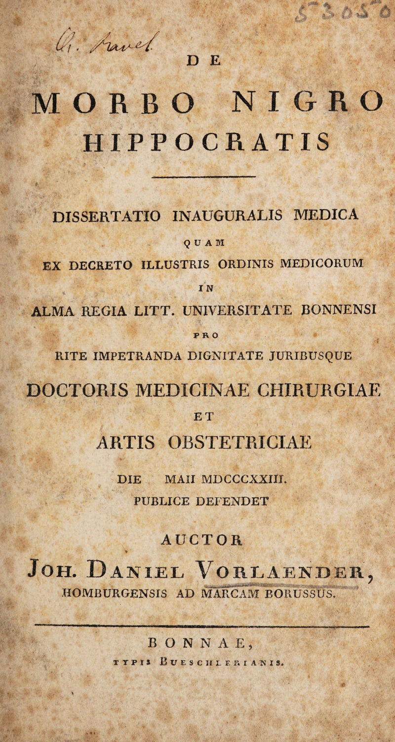 D E MORBO NIGRO HIPPOCRATIS DISSERTATIO INAUGURALIS MEDICA QUAM EX DECRETO ILLUSTRIS ORDINIS MEDICORUM I N ALMA REGIA LITT. UNIVERSITATE BONNENSI F R O RITE IMPETRANDA DIGNITATE JURIBUSQUE DOCTORIS MEDICINAE CHIRURGIAE ET ARTIS OBSTETRICIAE DIE MAII MDCCCXXIIL PUBLICE DEFENDET AUCTOR Joh. Daniel Vorlaender, HOMBURGENSIS AD MARCAM BORUSBlfs!' BONNAE, TYPIS B U,E S C H L E K I A TN I S.