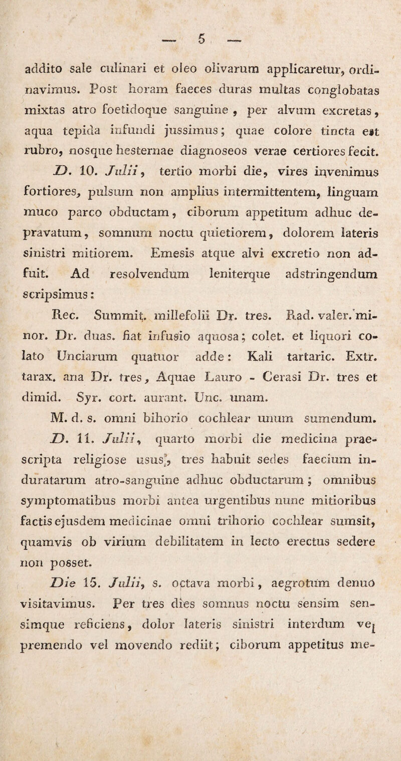 addito sale culinari et oleo olivarum applicaretur, ordi¬ navimus. Post horam faeces duras multas conglobatas mixtas atro foetidoque sanguine , per alvum excretas, aqua tepida infundi jussimus; quae colore tincta ett rubro, nosque hesternae diagnoseos verae certiores fecit. D. 10. Julii, tertio morbi die, vires invenimus fortiores,, pulsum non amplius intermittentem, linguam muco parco obductam, ciborum appetitum adhuc de¬ pravatum, somnum noctu quietiorem, dolorem lateris sinistri mitiorem. Emesis atque alvi excretio non ad¬ fuit. Ad resolvendum leniterque adstringendum scripsimus: Ree. Sum mi t. millefolii Dr. tres. Rad. valer. mi- nor. Dr, duas, fiat infusio aquosa; colet, et liquori co¬ lato Unciarum quatuor adde: Kali tartaric. Extr. tarax, ana Dr. tres, Aquae Lauro - Cerasi Dr. tres et climid. Sjr. cort. aurant. Unc. unam. M. d. s. omni bihorio cochlear' unum sumendum. JD. 11. Julii, quarto morbi die medicina prae¬ scripta religiose usus, tres habuit sedes faecium in¬ duratarum atro-sanguine adhuc obductarum ; omnibus symptomatibus morbi antea urgentibus nunc mitioribus factis ejusdem medicinae omni trihorio cochlear sumsit, quamvis ob virium debilitatem in lecto erectus sedere non posset. Die 15. Julii, s. octava morbi, aegrotum denuO visitavimus. Per tres dies somnus noctu sensim sen- simque reficiens, dolor lateris sinistri interdum ve^ premendo vel movendo rediit; ciborum appetitus me-