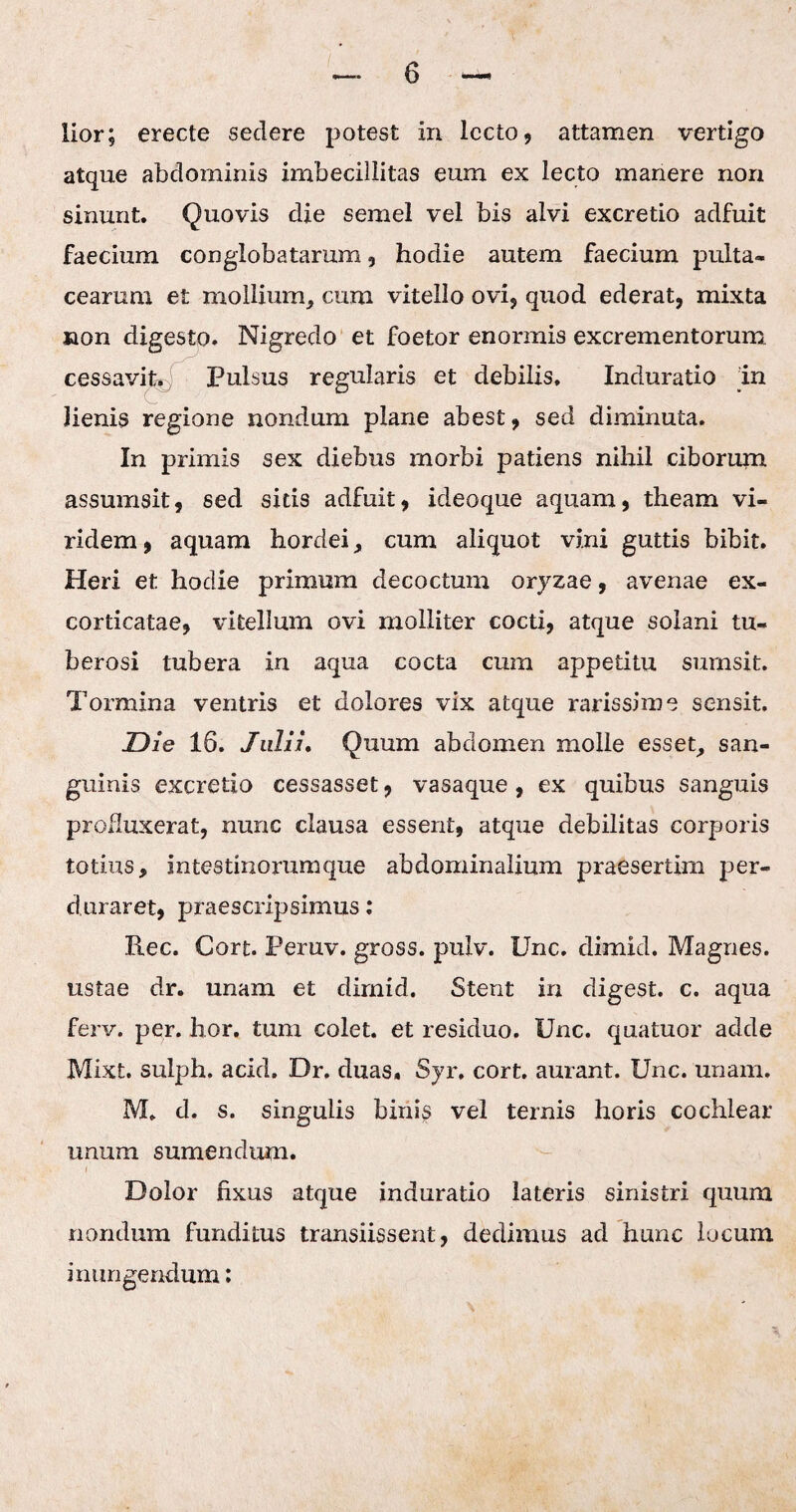 atque abdominis imbecillitas eum ex lecto manere non sinunt. Quovis die semel vel bis alvi excretio adfuit faecium conglobatarum, hodie autem faecium pulta» cearum e£ mollium, cum vitello ovi, quod ederat, mixta non digesto. Nigredo et foetor enormis excrementorum cessavit. Pulsus regularis et debilis. Induratio in lienis regione nondum plane abest, sed diminuta. In primis sex diebus morbi patiens nihil ciborum assumsit, sed sitis adfuit, ideoque aquam, theam vi¬ ridem , aquam hordei, cum aliquot vini guttis bibit. Heri et hodie primum decoctum oryzae, avenae ex- corticatae, vitellum ovi molliter cocti, atque solani tu¬ berosi tubera in aqua cocta cum appetitu surnsit. Tormina ventris et dolores vix atque rarissime sensit. Die 16. Julii. Quum abdomen molle esset, san¬ guinis excretio cessasset, vasaque , ex quibus sanguis produxerat, nunc clausa essent, atque debilitas corporis totius, intestinorumque abdominalium praesertim per¬ duraret, praescripsimus: Ree. Cort. Peruv. gross. pulv. Unc. dimid. Magnes, ustae dr. unam et dimid. Stent in digest. c. aqua ferv. per. hor. tum colet, et residuo. Unc. quatuor adde Mixt. sulph. acid. Dr. duas, Syr, cort. aurant. Unc. unam. M. d. s. singulis binis vel ternis horis cochlear unum sumendum. Dolor fixus atque induratio lateris sinistri quum nondum funditus transiissent, dedimus ad hunc locum inungendum: