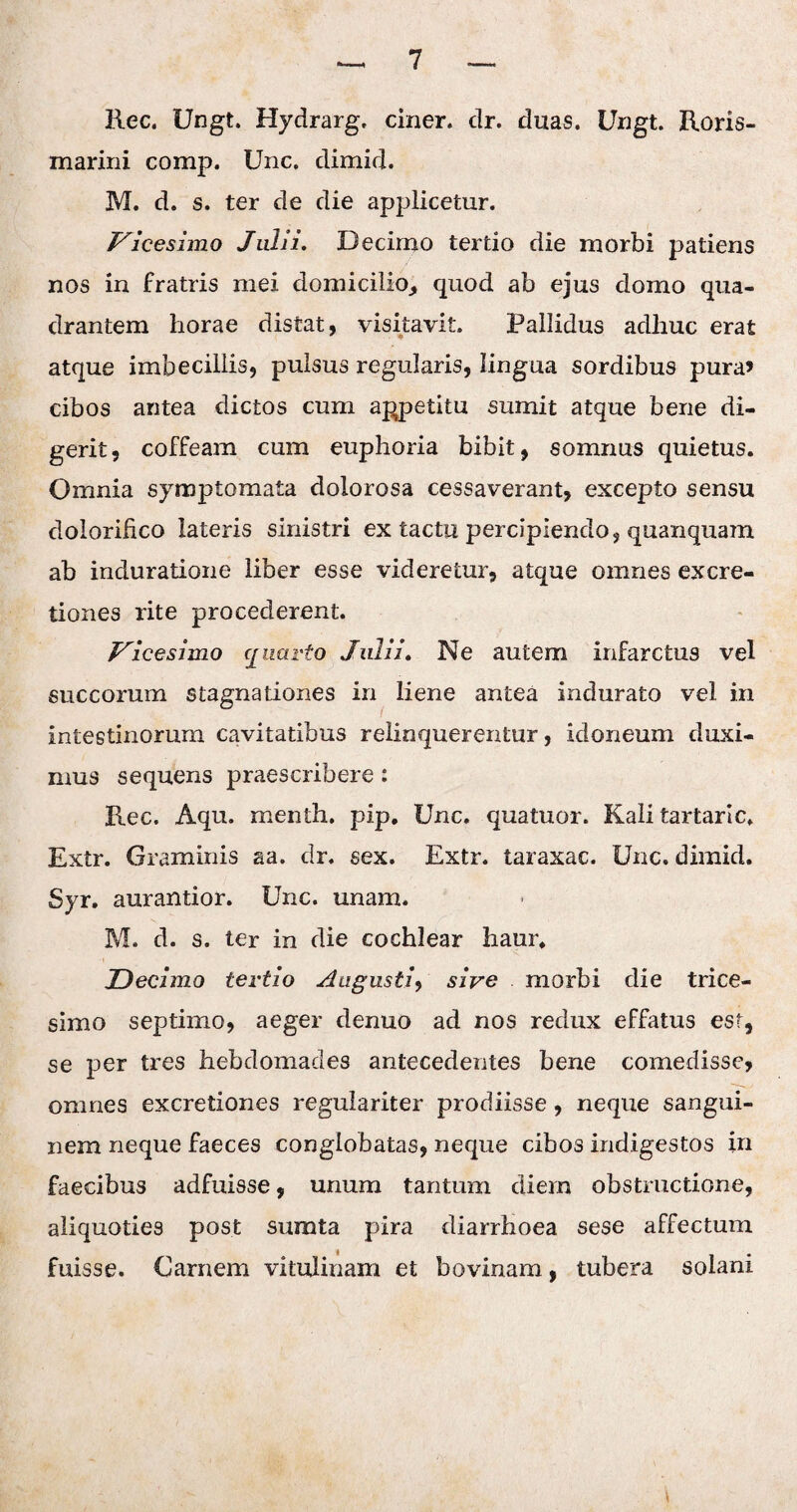 Rec. Ungt. Hydrarg, ciner. dr. duas. Ungt. Roris- marini comp. Unc. dimid. M. d. s. ter de die applicetur. Vicesimo Julii. Decimo tertio die morbi patiens nos in fratris mei domicilio,, quod ab ejus domo qua¬ drantem horae distat, visitavit. Pallidus adhuc erat atque imbecillis, pulsus regularis, lingua sordibus pura» cibos antea dictos cum appetitu sumit atque bene di¬ gerit, coffeam cum euphoria bibit, somnus quietus. Omnia symptomata dolorosa cessaverant, excepto sensu dolorifico lateris sinistri ex tactu percipiendo, quanquam ab induratione liber esse videretur, atque omnes excre- tiones rite procederent. Vicesimo quarto Julii. Ne autem infarctus vel succorum stagnationes in liene antea indurato vel in intestinorum cavitatibus relinquerentur, idoneum duxi¬ mus sequens praescribere: Rec. Aqu. menth. pip, Unc. quatuor. Kali tartaric. Extr. Graminis aa. dr. sex. Extr. taraxac. Unc. dimid. Syr. aurantior. Unc. unam. M. d. s. ter in die cochlear haur. Decimo tertio Augusti, sive morbi die trice¬ simo septimo, aeger denuo ad nos redux effatus est, se per tres hebdomades antecedentes bene comedisse, omnes excretiones regulariter prodiisse , neque sangui¬ nem neque faeces conglobatas, neque cibo3 indigestos in faecibus adfuisse, unum tantum diem obstructione, aliquoties post sumta pira diarrhoea sese affectum fuisse. Carnem vitulinam et bovinam, tubera solani