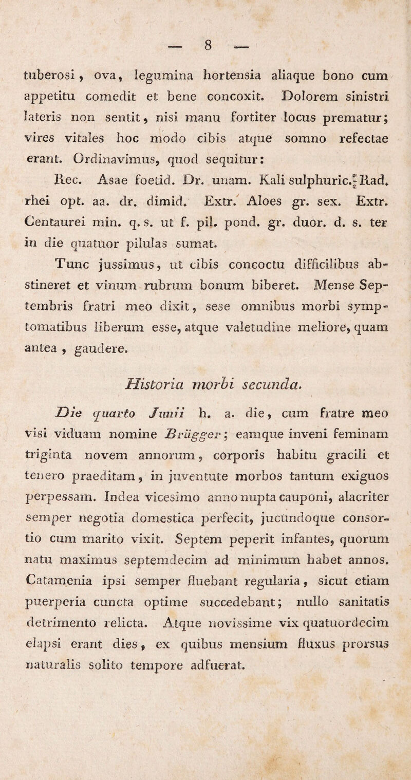 tuberosi? ova? legumina hortensia aliaque bono cum appetitu comedit et bene concoxit. Dolorem sinistri lateris non sentit ? nisi manu fortiter locus prematur; vires vitales hoc modo cibis atque somno refectae erant. Ordinavimus? quod sequitur: Ree. Asae foetid. Dr. unam. Kali sulphuric.J Rad. rhei opt. aa. dr. dimid. Extr. Aloes gr. sex. Extr. Centaurei miri. q. s. ut f. pii. pond. gr. duor. d. s. ter in die quatuor pilulas sumat. Tunc jussimus, ut cibis concoctu difficilibus ab¬ stineret et vinum rubrum bonum biberet. Mense Sep¬ tembris fratri meo dixit? sese omnibus morbi symp¬ tomatibus liberum esse? atque valetudine meliore, quam antea ? gaudere. Historia morbi secunda. Die cruarto Junii h. a. die, cum fratre meo visi viduam nomine Briigger; eam que inveni feminam triginta novem annorum ? corporis habitu gracili et tenero praeditam, in juventute morbos tantum exiguos perpessam. Xndea vicesimo anno nupta cauponi, alacriter semper negotia domestica perfecit, juctmdoque consor¬ tio cum marito vixit. Septem peperit infantes, quorum natu maximus septemdecim ad minimum habet annos. Catamenia ipsi semper fluebant regularia , sicut etiam puerperia cuncta optime succedebant; nullo sanitatis detrimento relicta. Atque novissime vix quatuordecim elapsi erant dies, ex quibus mensium fluxus prorsus naturalis solito tempore adfuerat.