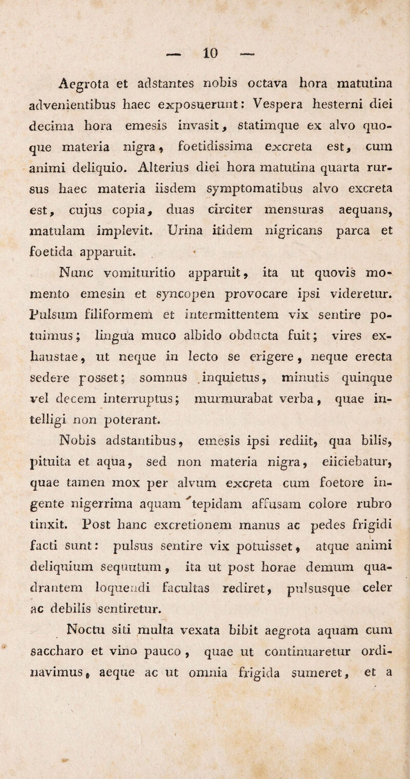 Aegrota et adstantes nobis octava hora matutina advenientibus haec exposuerunt: Vespera hesterni diei decima hora emesis invasit, statimque ex alvo quo¬ que materia nigra , foetidissima excreta est, cum animi deliquio. Alterius diei hora matutina quarta rur¬ sus haec materia iisdem symptomatibus alvo excreta est, cujus copia, duas circiter mensuras aequans, matulam implevit. Urina itidem nigricans parca et foetida apparuit. Nunc vomituritio apparuit, ita ut quovis mo* mento emesin et syncopen provocare ipsi videretur. Pulsum filiformem et intermittentem vix sentire po¬ tuimus ; lingua muco albido obducta fuit; vires ex¬ haustae , ut neque in lecto se erigere, neque erecta sedere posset; somnus inquietus, minutis quinque vel decem interruptus; murmurabat verba, quae irx- telligi non poterant. Nobis adstantibus, emesis ipsi rediit, qua bilis, pituita et aqua, sed non materia nigra, eiiciebatur, quae tamen mox per alvum excreta cum foetore in¬ gerite nigerrima aquam ^tepidam affusam colore rubro tinxit. Post hanc excretionem manus ac pedes frigidi facti sunt: pulsus sentire vix potuisset, atque animi deliquium sequutum , ita ut post horae demum qua¬ drantem loquendi facultas rediret, pulsusque celer ac debilis sentiretur. Noctu siti multa vexata bibit aegrota aquam cum saccharo et vino pauco , quae ut continuaretur ordi¬ navimus , aeque ac ut omnia frigida sumeret, et a