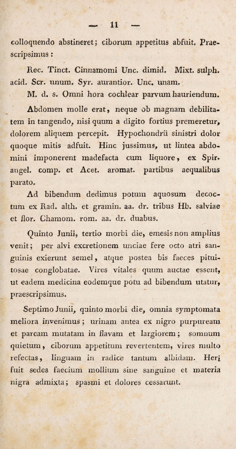 colloquendo abstineret; ciborum appetitus abfuit, prae¬ scripsimus : * Rec. Tinct. Cinnamomi Unc. dimid, Mixt. sulph. acid. Scr. unum» Syr. aurantior. Unc* unam, M. d. s. Omni hora cochlear parvum hauriendum. Abdomen molle erat, neque ob magnam debilita¬ tem in tangendo, nisi quum a digito fortius premeretur, dolorem aliquem percepit. Hypochondrii sinistri dolor quoque mitis adfuit. Hinc jussimus, ut lintea abdo¬ mini imponerent madefacta cum liquore, ex Spir. angel. comp. et Acet, aromat, partibus aequalibus parato» Ad bibendum dedimus potum aquosum decoc¬ tum ex Rad. alth. et gramin. aa. dr. tribus Hb. salviae et flor, Chamom. rom. aa. dr. duabus, Quinto Junii, tertio morbi die, emesis non amplius venit; per alvi excretionem unciae fere octo atri san¬ guinis exierunt semel, atque postea bis faeces pitui¬ tosae conglobatae. Vires vitales quum auctae essent, i ut eadem medicina eodemque potu ad bibendum utatur, praescripsimus. Septimo Junii, quinto morbi die, omnia symptomata meliora invenimus ; urinam antea ex nigro purpuream, et parcam mutatam in flavam et largiorem; somnum quietum, ciborum appetitum revertentem, vires multo refectas, linguam in radice tantum albidam. Herf fuit sedes faeciuin mollium sine sanguine et materia nigra admixta; spasmi et dolores cessarunt.