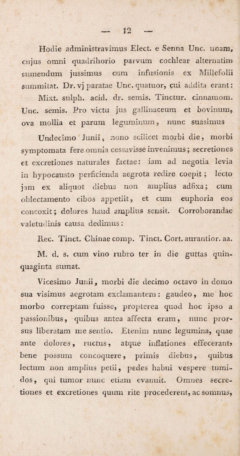 Hodie administravimus Eiect. e Serma Unc. unam, cujus omni quadrihorio parvum cochlear alternatim sumendum jussimus cum infusionis ex Millefolii summitat. Dr. vj paratae Unc. qua tuor, cui addita erant: Mixt. sulph. acid. dr. seniis. Tinctur. cinnamom. Unc. semis. Pro victu jus gallinaceum et bovinum, ova mollia et parum leguminum, nunc suasimus Undecimo Junii , nono scilicet morbi die, morbi symptomata fere omnia cessavisse invenimus; secretiones et excretiones naturales factae: iam ad negotia levia in hypocausto perficienda aegrota redire coepit; lecto jam ex aliquot diebus non amplius adfixa; cum oblectamento cibos appetiit, et cum euphoria eos concoxit; dolores haud amplius sensit. Corroborandae valetudinis causa dedimus: ilee. Tinct. Chinae comp. Tinct. Cort. aurantior. aa. M. d. s. cum vino rubro ter in die guttas quin¬ quaginta sumat. Vicesimo Junii 3 morbi die decimo octavo in domo sua visimus aegrotam exclamantem: gaudeo , me hoc morbo correptam fuisse, propterea quod hoc ipso a passionibus , quibus antea affecta eram, nunc pror¬ sus liberatam me sentio. Etenim nunc legumina, quae an te dolores, ructus, atque inflationes effecerant? bene possum concoquere, primis diebus , quibus lectum non amplius petii, pedes habui vespere tumi¬ dos, qui tumor nunc etiam evanuit. Omnes secre¬ tiones et excretiones quum rite procederent, ac somnus,