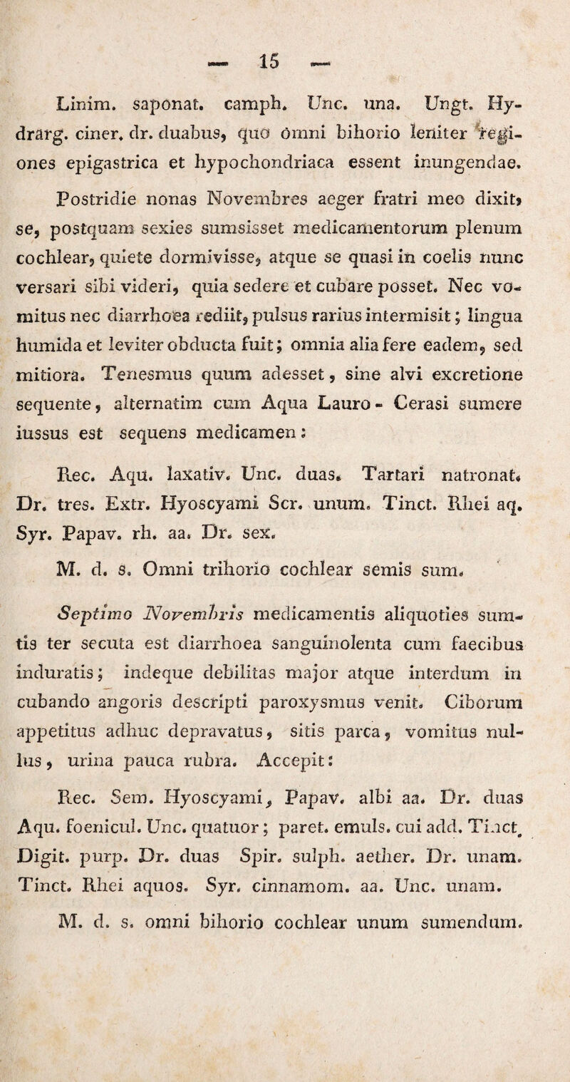 Linim. saponat. camph. Une. una. Ungt. Hy- drarg. ciner. dr. duabus, quo omni bihorio leniter legi¬ ones epigastrica et hypochondriaca essent inungendae. Postridie nonas Novembres aeger fratri meo dixit? se, postquam sexies sumsisset medicamentorum plenum cochlear, quiete dormivisse, atque se quasi in coelis nunc versari sibi videri, quia sedere e£ cubare posset. Nec vo¬ mitus nec diarrhoea rediit, pulsus rarius intermisit; lingua humidaet leviter obducta fuit; omnia alia fere eadem, sed mitiora. Tenesmus quum adesset, sine alvi excretione sequente, alternatim cum Aqua Lauro - Cerasi sumere iussus est sequens medicamen: Ree. Aqu. laxativ. Unc. duas. Tartari natronat* Dr. tres. Extr. Hyoscyami Scr. unum. Tinct. Rhei aq. Syr. Papav. rh. aa. Dr. sex. M. d. s. Omni trihorio cochlear semis sum. Septimo Novembris medicamentis aliquoties sura- tis ter secuta est diarrhoea sanguinolenta cum faecibus induratis; indeque debilitas major atque interdum in cubando angoris descripti paroxysmus venit. Ciborum appetitus adhuc depravatus, sitis parca, vomitus nul¬ lus , urina pauca rubra. Accepit: Rec. Sem. Hyoscyami^ Papav. albi aa. Dr. duas Aqu. foenicul. Unc. quatuor; paret, emuls. cui add. Tinct, Digit. purp. Dr. duas Spir. sulph. aether. Dr. unam. Tinct. Rhei aquos. Syr. cinnamom. aa. Unc. unam. M. d. s. omni bihorio cochlear unum sumendum.