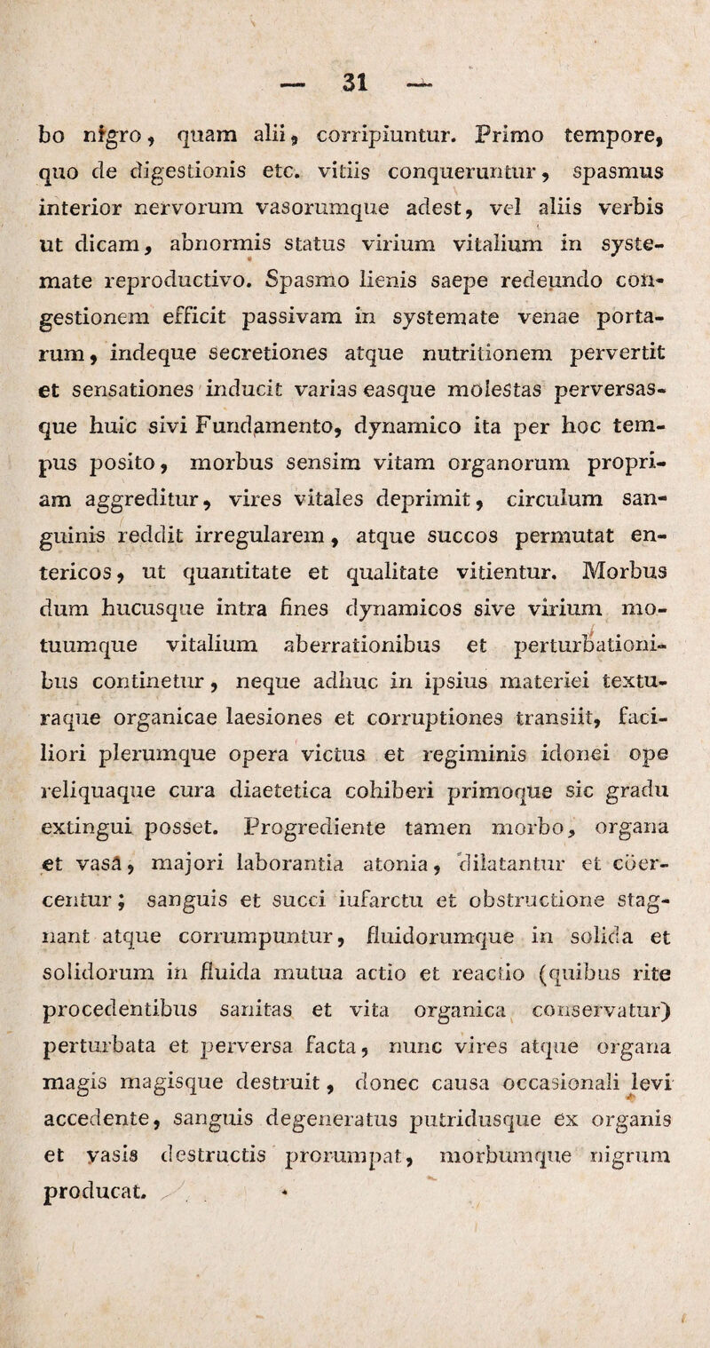 bo nfgro , quam alii , corripiuntur. Primo tempore, quo de digestionis etc. vitiis conqueruntur, spasmus interior nervorum vasorumque adest, vel aliis verbis ut dicam, abnormis status virium vitalium in syste¬ mate reproductivo. Spasmo lienis saepe redeundo con¬ gestionem efficit passivam in systemate venae porta¬ rum, indeque secretiones atque nutritionem pervertit et sensationes inducit varias easque molestas perversas- que huic sivi Fundamento, dynarnico ita per hoc tem¬ pus posito, morbus sensim vitam organorum propri¬ am aggreditur, vires vitales deprimit, circulum san¬ guinis reddit irregularem, atque succos permutat en¬ tericos , ut quantitate et qualitate vitientur. Morbus dum hucusque intra fines dynamicos sive virium mo¬ tuumque vitalium aberrationibus et perturbationi¬ bus continetur, neque adhuc in ipsius materiei textu¬ raque organicae laesiones et corruptiones transiit, faci¬ liori plerumque opera victus et regiminis idonei ope reliquaque cura diaetetica cohiberi primoque sic gradu extingui posset. Progrediente tamen morbo, organa et vasa, majori laborantia atonia, dilatantur et coer¬ centur ; sanguis et succi infarctu et obstructione stag¬ nant atque corrumpuntur, fluidorumque in solida et solidorum in fluida mutua actio et reactio (quibus rite procedentibus sanitas et vita organica conservatur) perturbata et perversa facta, nunc vires atque organa magis magisque destruit, donec causa occasionali levi accedente, sanguis degeneratus putridusque ex organis et vasis destructis prorumpat, morbumque nigrum producat. ^