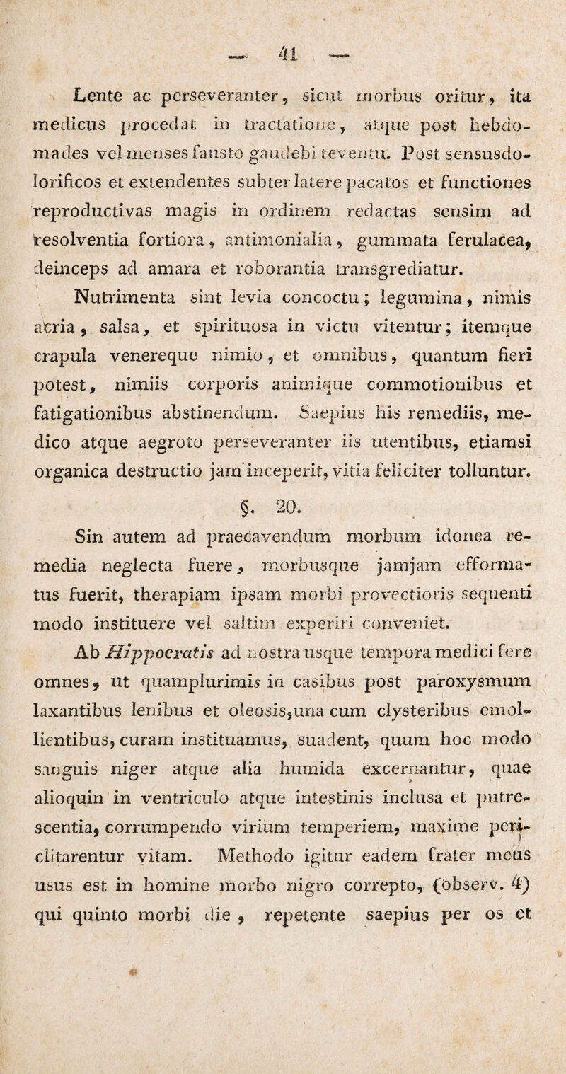 Lente ac perseveranter, sicut morbus oritur, ita medicus procedat in tractatione, atque post hebdo¬ mades vel menses fausto gaudebi teventu. Post sensusdo- lorificos et extendentes subter latere pacatos et functiones reproductivas magis in ordinem redactas sensim ad Iresolventia fortiora, antimonialia, gummata ferulacea, deinceps ad amara et roborantia transgrediatur. Nutrimenta sint levia concoctu; legumina, nimis aqria , salsa, et spirituosa in victu vitentur; itemque crapula venereque nimio, et omnibus, quantum fieri potest, nimiis corporis animique commotionibus et fatigationibus abstinendum. Saepius his remediis, me¬ dico atque aegroto perseveranter iis utentibus, etiamsi organica destructio jam inceperit, vitia feliciter tolluntur. §. 20. Sin autem ad praecavendum morbum idonea re¬ media neglecta fuere, morbusque jamjam efforma- tus fuerit, therapiam ipsam morbi provectioris sequenti inodo instituere vel saltim experiri conveniet. Ab Hippocratis ad nostra usque tempora medici fere omnes, ut quamplurimis in casibus post paroxysmum laxantibus lenibus et oleosis,una cum clysteribus emol¬ lientibus, curam instituamus, suadent, quum hoc modo sanguis niger atque alia humida excernantur, quae alioquin in ventriculo atque intestinis inclusa et putre¬ scentia, corrumpendo virium temperiem, maxime peri¬ clitarentur vitam. Methodo igitur eadem frater meus usus est in homine morbo nigro correpto, {observ. 4) qui quinto morbi die , repetente saepius per os et