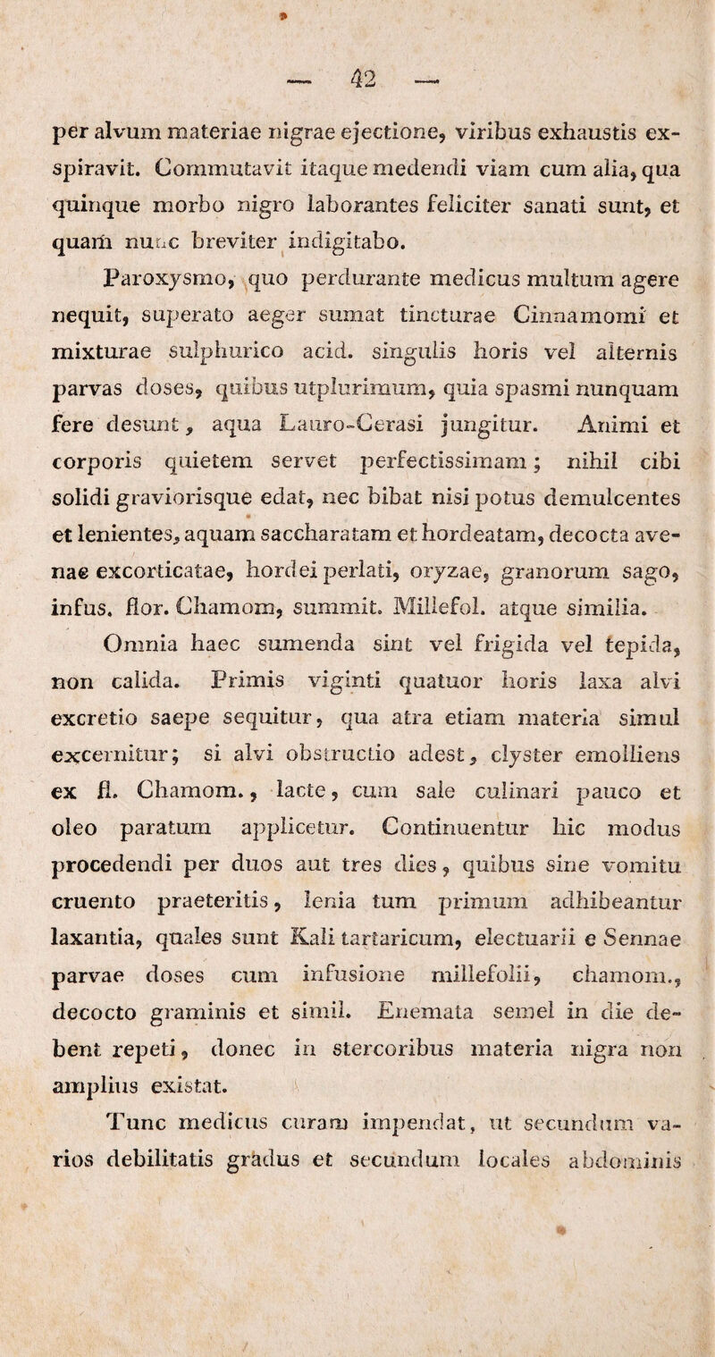 per alvum materiae nigrae ejectione, viribus exhaustis ex¬ spiravit. Commutavit itaque medendi viam cum alia, qua quinque morbo nigro laborantes feliciter sanati sunt, et quaiii nunc breviter indigi tabo. Paroxysmo, quo perdurante medicus multum agere nequit, superato aeger sumat tincturae Cinnamomi et mixturae sulphurico acid. singulis horis vel alternis parvas doses, quibus utplurimum, quia spasmi nunquam fere desunt, aqua Lauro-Cerasi jungitur. Animi et corporis quietem servet perfectissimam; nihil cibi solidi graviorisque edat, nec bibat nisi potus demulcentes et lenientes* aquam saccharatam et horcleatam, decocta ave¬ nae excorticatae, hordei perlati, oryzae, granorum sago, infus. flor. Chamom, snmmit. Millefol. atque similia. Omnia haec sumenda sint vel frigida vel tepida, non calida. Primis viginti quatuor horis laxa alvi excretio saepe sequitur, qua atra etiam materia simul excernitur; si alvi obstructio adest* clyster emolliens ex fl. Chamom., lacte, cum sale culinari pauco et oleo paratum applicetur. Continuentur hic modus procedendi per duos aut tres dies, quibus sine vomitu cruento praeteritis, lenia tum primum adhibeantur laxantia, quales sunt Kali tartaricum, electuarii e Sennae parvae doses cum infusione millefolii, chamom., decocto graminis et simii. Enemata semel in die de¬ bent repeti, donec in stercoribus materia nigra non amplius existat. Tunc medicus curam impendat, ut secundum va¬ rios debilitatis gradus et secundum locales abdominis