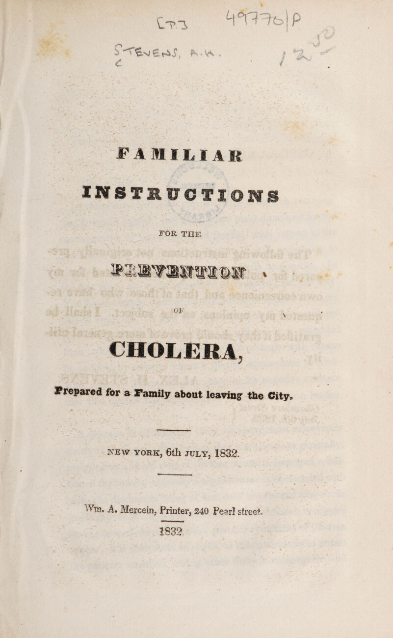 'y ‘ eT.3 W^t>\p •&$. ^ -y. . £ f 4/ v# ^*V,; PAMIL I A R INSTRUCTIONS FOR THE >4z - 5KiSiT2®i*iiiir oi ,':', Yv >/-.v CHOLERA :'/j Prepared for a Family about leaving the City* t .: NEW YORK, 6th JULY, 1832. ' A, Mercein, Printer, 240 Pearl street, 1832 t