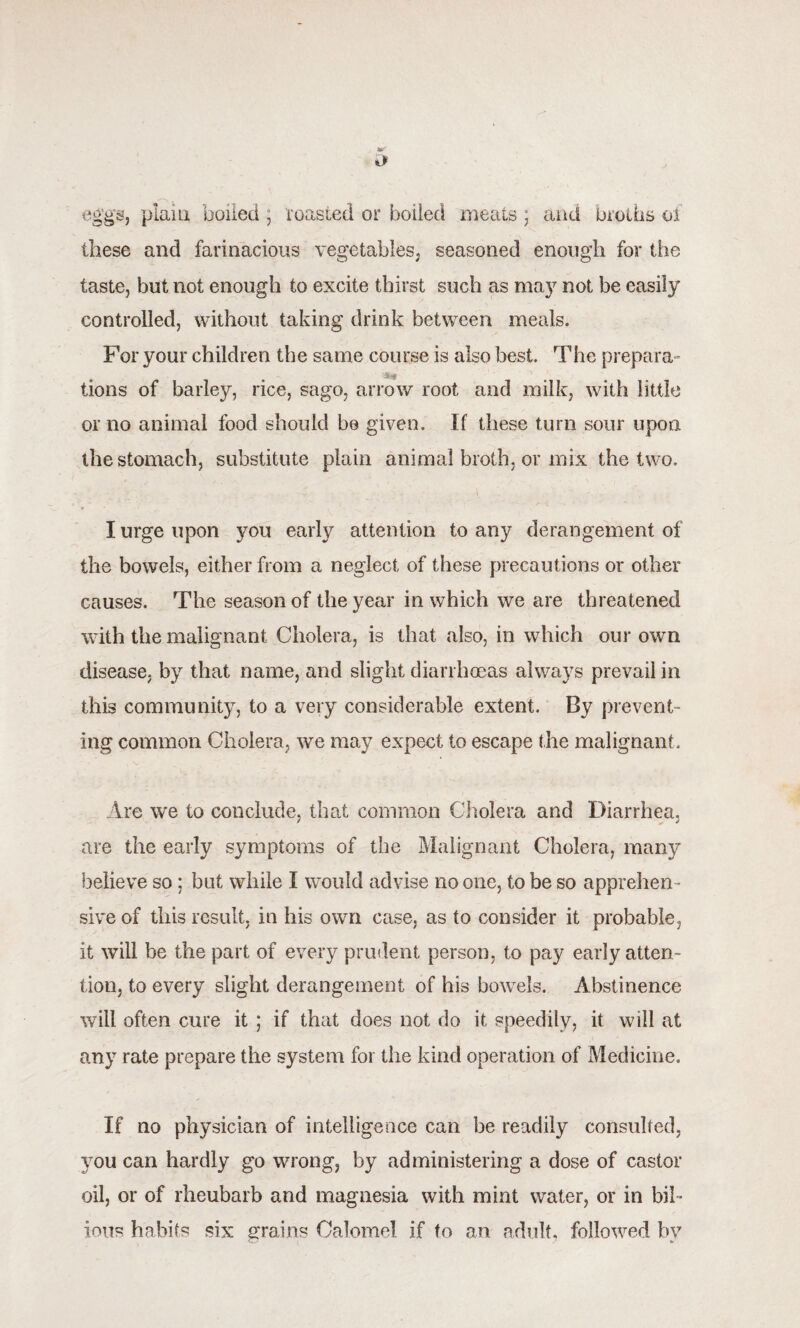 eggs, plain boiled, roasted or boiled meats; and broths of these and farinacious vegetables, seasoned enough for the taste, but not enough to excite thirst such as may not be easily controlled, without taking drink between meals. For your children the same course is also best. The prepara- a • 'fef # , . tions of barley, rice, sago, arrow root and milk, with little or no animal food should be given. If these turn sour upon the stomach, substitute plain animal broth, or mix the two. I urge upon you early attention to any derangement of the bowels, either from a neglect of these precautions or other causes. The season of the year in which we are threatened with the malignant Cholera, is that also, in which our own disease, by that name, and slight diarrhoeas always prevail in this community, to a very considerable extent. By prevent¬ ing common Cholera, we may expect to escape the malignant. Are we to conclude, that common Cholera and Diarrhea, are the early symptoms of the Malignant Cholera, many believe so ; but while I would advise no one, to be so apprehen¬ sive of this result, in his own case, as to consider it probable, it will be the part of every prudent person, to pay early atten¬ tion, to every slight derangement of his bowels. Abstinence will often cure it ; if that does not do it speedily, it will at any rate prepare the system for the kind operation of Medicine. If no physician of intelligence can be readily consulted, 3rou can hardly go wrong, by administering a dose of castor oil, or of rheubarb and magnesia with mint water, or in bil¬ ious habits six grains Calomel if to an adult, followed bv