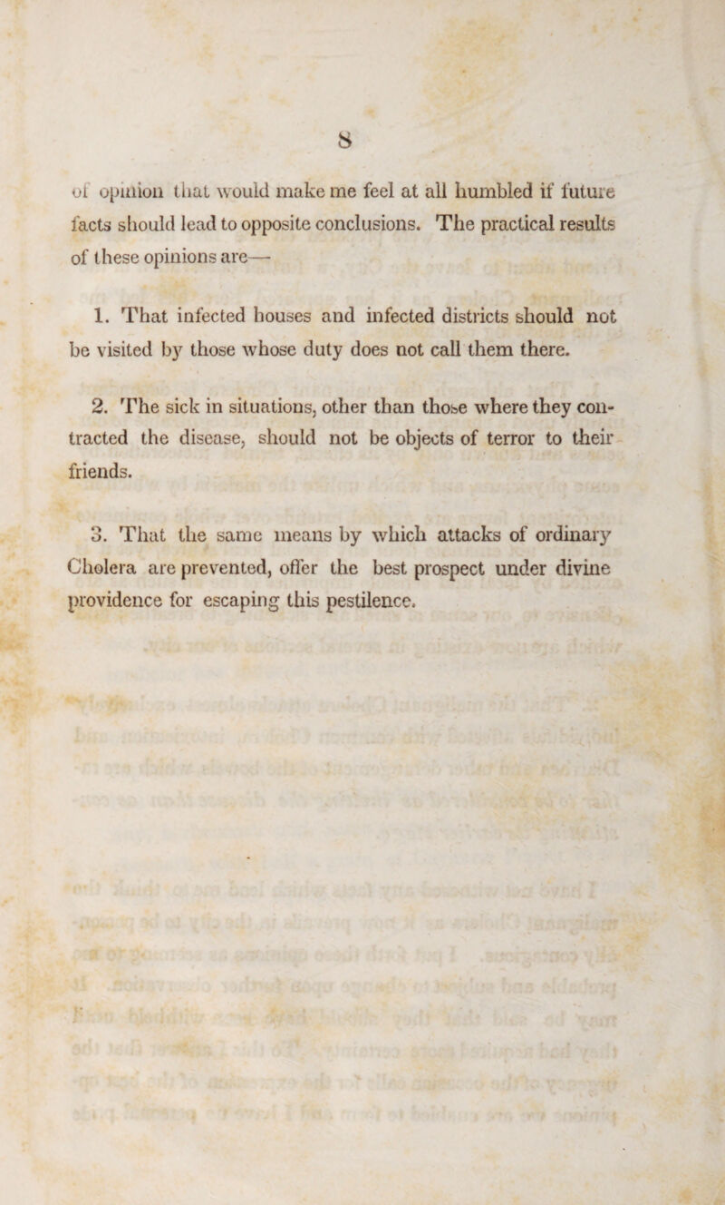 8 of opinion that would make me feel at all humbled if future facts should lead to opposite conclusions. The practical results of these opinions are— 1. That infected houses and infected districts should not be visited by those whose duty does not call them there. 2. The sick in situations, other than those where they con¬ tracted the disease, should not be objects of terror to their friends. 3. That the same means by which attacks of ordinary Cholera are prevented, offer the best prospect under divine providence for escaping this pestilence.