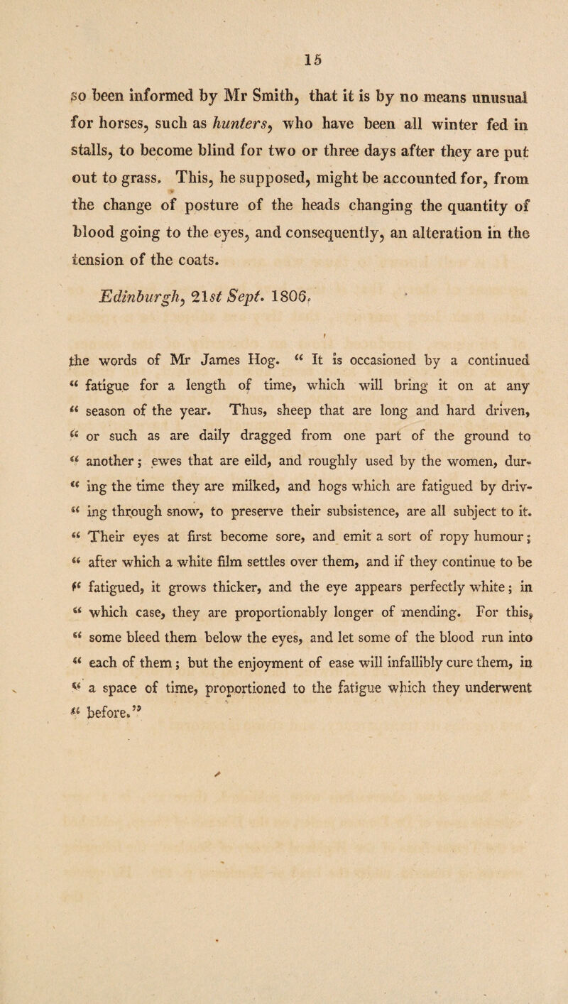 go been informed by Mr Smith, that it is by no means unusual for horses, such as hunters, who have been all winter fed in stalls, to become blind for two or three days after they are put out to grass. This, he supposed, might be accounted for, from the change of posture of the heads changing the quantity of blood going to the eyes, and consequently, an alteration in the tension of the coats. Edinburgh, 21 st Sept. 180 I the words of Mr James Hog. u It is occasioned by a continued a fatigue for a length of time, which will bring it on at any li season of the year. Thus, sheep that are long and hard driven, ?'e or such as are daily dragged from one part of the ground to u another; ewes that are eild, and roughly used by the women, dur- u ing the time they are milked, and hogs which are fatigued by driv- ft ing through snow, to preserve their subsistence, are all subject to it. (i Their eyes at first become sore, and emit a sort of ropy humour; (( after which a white film settles over them, and if they continue to be fe fatigued, it grows thicker, and the eye appears perfectly white; in s< which case, they are proportionably longer of mending. For this, M some bleed them below the eyes, and let some of the blood run into s( each of them; but the enjoyment of ease will infallibly cure them, in a space of time, proportioned to the fatigue which they underwent before.’9