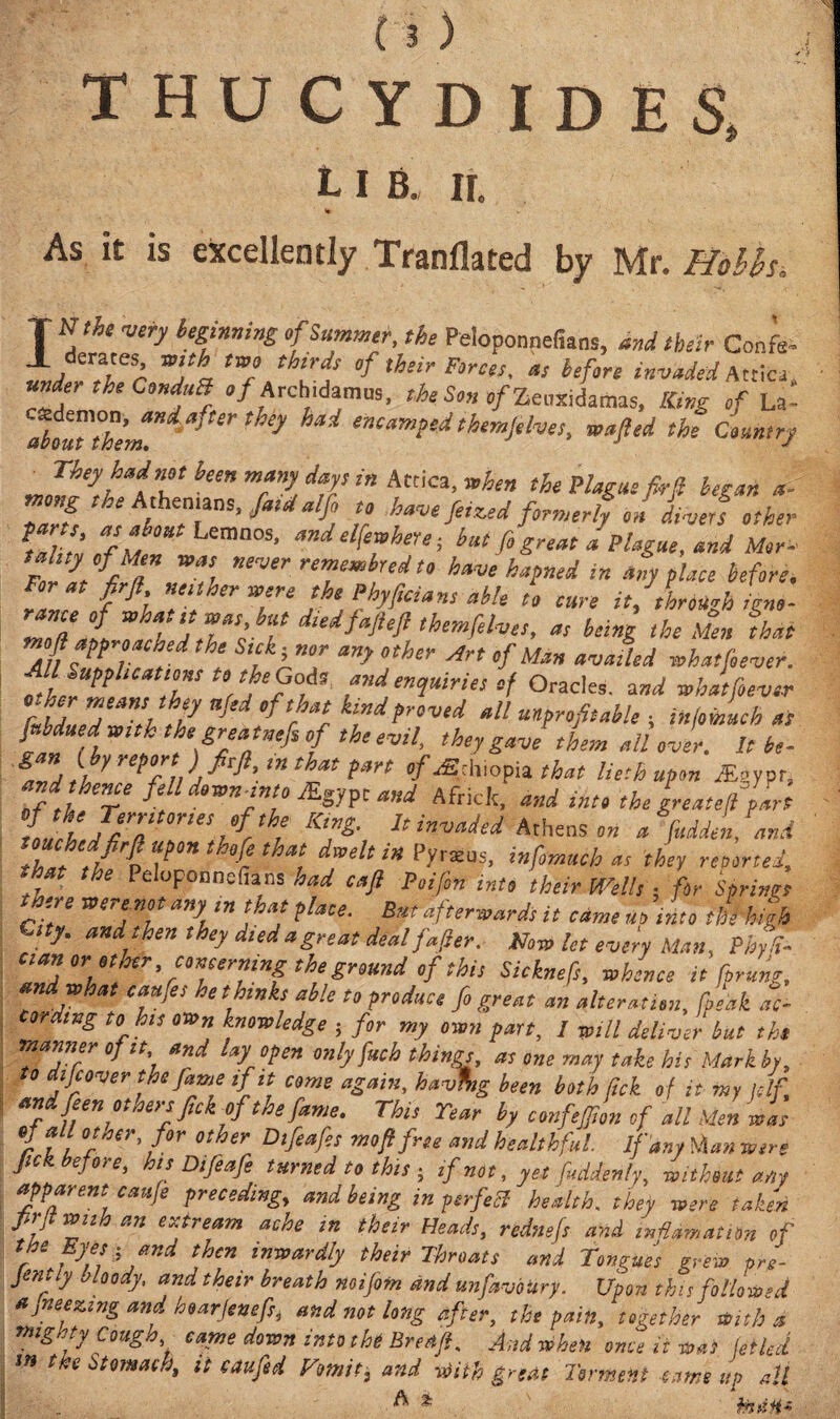 THUCYDIDES, L I B„ Ii. ·» »· As it is excellently Tranflated by Mr. Holis* T *the °f Summit, the Peloponnefians, and their Coris- 1 derate with twj thirds of their Forces, a, before invaded Attica, under the CnduB «/ Arch,damus, the Son c/Zeuxidamas, King of La- ahM°h'emHi a>ter they ^ emam?ed chemftlves, wafted the Conner? JLtey,t“iT ^ ”Tl dVr tn AiCa’ Plague fkft began a- tnong the A thenians, fatd alfo to have feized formerly on divert other **','!· V B0Kt Lemnos’ *ndelfeahere; but fo great a Plague, and Mor¬ tality of Men was never remew bred to have hapned in anyplace before. rice ft'h Tl Te JheJhyf,cians M* “> cure it, through igno- Z”a£ IfTl T dledf*M ‘hemfelves, a, being the Men that oft approached the Sick) nor any other Art of Man availed what fever. Ml SuppUeattns to the Gods and enquiries of Oracles, tend what fever rubLeditutl· ‘t °fth klftd proved all unprofitable ; infoihuch as it 1 t fsrj^nefi of the evil, they gave them Mover. It be- &ZtbrW/Vp' mthf{3H °f^°mthat liethupon &mt. ”fd,u Ze fiU dtwu into JKgypt and Africfc, and into the greateft part ίΖίίΓα tfr'H hi™ied Athens a fudden, and Zfftl T* H‘ , dml‘ iH P-Vraus> infmtlch « chey retorted, that the Peluponnefians had caft Poifin into their Wells ; for Sprints there were not any in that plate. But afterwards it came no into til high c,ty. and then they deed a great deal fafter. Now let every Man, Phyd- cian or other concerning the ground of this Sicknefs, whence it fprung, and what caufes he thinks able to produce fo great an alter Mon, freak aC cording to his own knowledge ; for my own part, I will deliver but the •manner of it and lay open only fuch things,, as one may take his Mark by, to difcover the fame if it come again, hav%g been both lick of it my ulf «ndfeen others frk of the fame. This Year by confejjlon of all Men was r ft V*r' f°r °ther Dtfeafa and healthful If any Wan were Jick before, his Difeafe turned to this · if not, yet fuddenly, without any apparent caufe preceding, and being in perfect- health. they were taken prjt with an extream ache in their Heads, rednefs and inilamatiOn of the Eyes- and then inwardly their Throats and Tongues erew pre- Jenny Moody, and their breath noifotn and unfavoury. Upon this followed ajneezmg and hoarjenefst and not long after, the pain, together With a mighty Cougso came down into the Bred/t And when once it was let led tn the Stomach, it caufed Vomiti and with great Torment came up alt