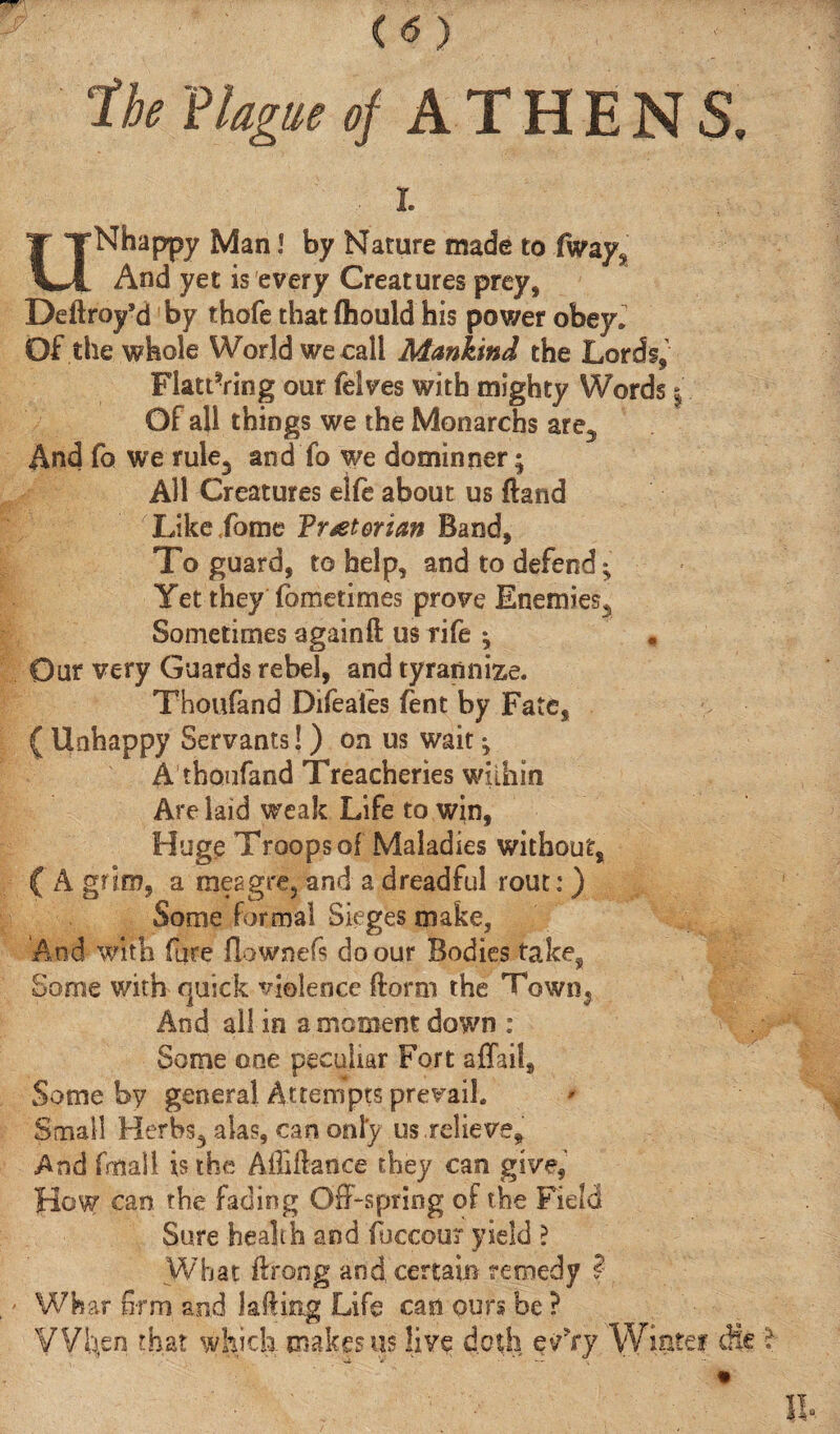 the 'Plague of ATHENS. . I. UNhappy Man l by Nature made to fways And yet is every Creatures prey, Deftroy’d by thofe that ihould his power obey. Of tile whole World we call Mankind the Lords, Flattering our felves with mighty Words j Of all things we the Monarchs are3 And fo we rule3 and fo we dominner; All Creatures elfe about us ftand Like fome Vr^etorian Band, To guard, to help, and to defend; Yet they ibmetimes prove Enemies^ Sometimes againft us rife ; Our very Guards rebel, and tyrannize. Thoufand Difeaies fent by Fate, ( Unhappy Servants!) on us wait; A thoufand Treacheries within Are laid weak Life to win, Huge Troops of Maladies without, ( A grim, a meagre, and a dreadful rout: ) Some formal Sieges make, And with fure ilownefs do our Bodies take, Some with quick violence {form the Town, And all in a moment down : v . Some one peculiar Fort aflait. Some by general Attempts prevail. Small Herbs3 alas, can only us relieve. And fmall is the AiMance they can give, How can the fading Off-spring of the Field Sure health and fucccu? yield ? What ftrong and certain remedy ? Wbar firm and 1 ailing Life can ours be ? VWn that which makes us live doth Winter die