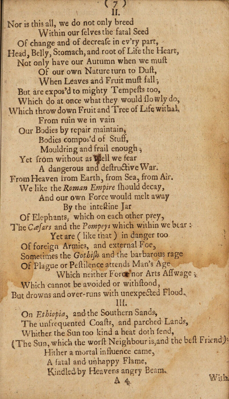 Nor is this all, we do not only breed Within our (elves the fatal Seed Of change and of decreafe in ev’ry part, Head, Belly, Stomach, and root of Life the Heart, Not only have our Autumn when we mull Of our own Nature turn to Dull, When Leaves and Fruit muft fall·. But are expos’d to mighty Tempefts too. Which do at once what they would ilo tvly do, Which throw down Fruit and Tree of Life withah From ruin we in vain Our Bodies by repair maintain, Bodies compos’d of Stuff, Mouldring and frail enough * Yet from without as Ifiell we fear A dangerous ana deftru&ive War. From Heaven from Earth, from Sea, from Air. We like the Roman Empire fhould decay, And our own Force would melt away By the inteffine Jar Of Elephants, which on each other prey, The Cafars and the Fompeys which within we bear Yet are ( like that) in danger too ; Of foreign Armies, and external Foe3 - J Sometimes the Gothiijh· and tne barbarous rage Of Plague or Peftilence attends Man’s Age Which neither Forcr nor Arts Affwage Which cannot be avoided or withftood. But drowns and over-runs with unexpe&ed Floods x , lit < On Ethiopia, and the Southern Sands·, The unfrequented Coafts, and parched Lands, Whither the Sun too kind a heat doth (end, (The Sun, which the word Neighbour is}and the belt Friend/* Hither a mortal influence came, A fatal and unhappy Flame, Kindled by Heavens angry Beam,.
