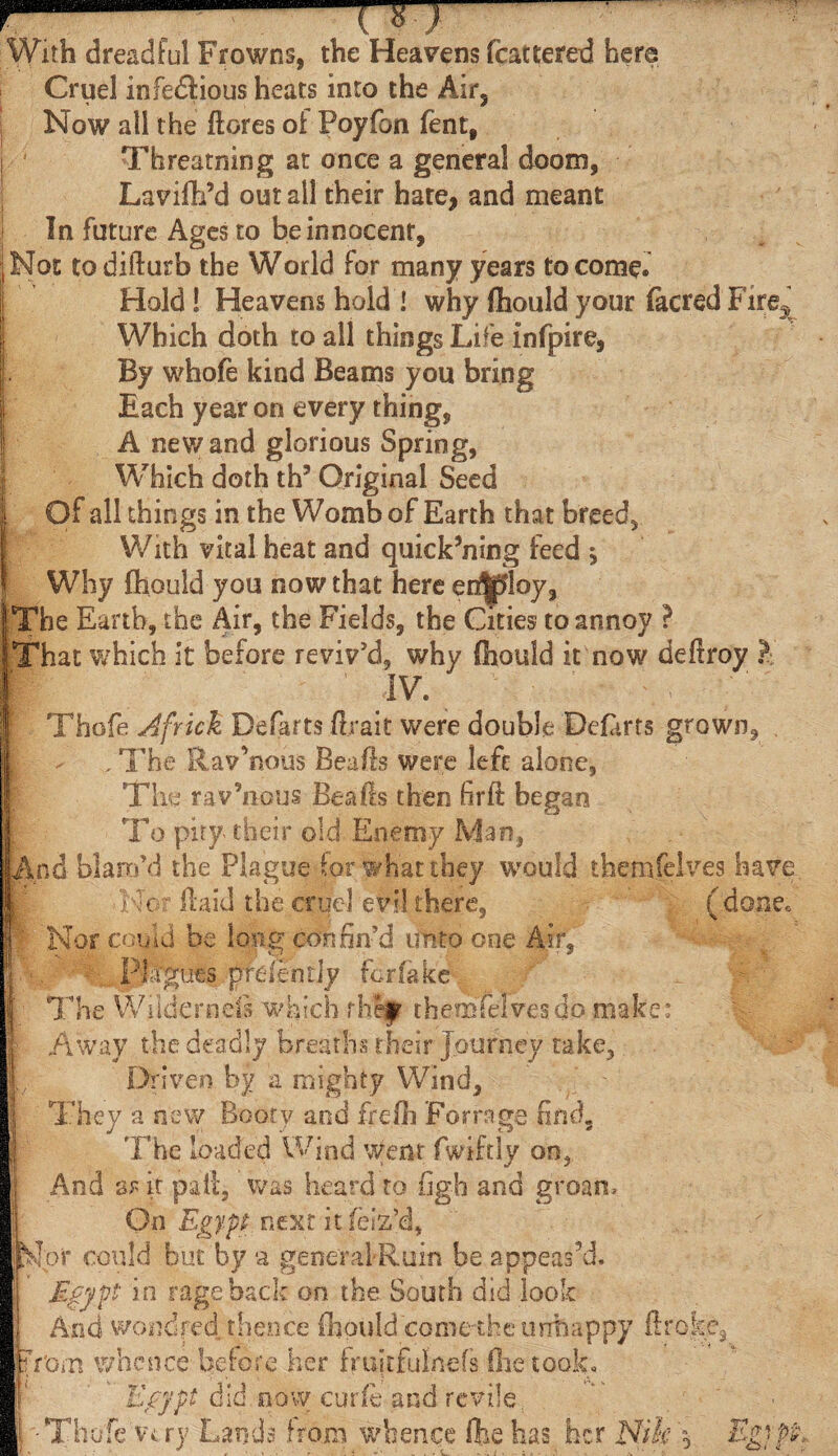 hh ; With dreadful Frowns, the Heavens fcatteted hera Cruel infedlious heats into the Air, Now all the ftores oi Poyfon fent, Threading at once a general doom, Lavifb’d out ail their hate, and meant In future. Ages to beinnocenr, Not todifturb the World for many years to come. Hold 1 Heavens hold I why fhould your (acred Fire^ Which doth to all things Life infpire, By whofe kind Beams you bring Each year on every thing, A new and glorious Spring, Which doth th3 Original Seed Of all things in the Womb of Earth that breed. With vital heat and quick’ning feed j Why fhould you now that here er^loy. The Earth, the Air, the Fields, the Cities to annoy ? That which it before reviv'd, why fhould it now deftroy ? IV. Thofe Africk Defarts ilrait were double Deiarts grown, - , The Rav’nous Beads were left alone, The ravenous Bealls then fir ft began To pity their old Enemy Man, And blam'd the Plague for what they would themfelves have .■Nor ftaid the cruel evil there, (done. Nor could be long confin'd unto one Air, PM'guts prdentjy for fake The Wilderness which rhef themfelvesdo make: Away the deadly breaths their Journey take. Driven by a mighty Wind, They a new Booty and freili Forrage find. The loaded Wind Went fwiftly on, And sr it pall:, was heard to figh and groan. On Egypt next it feiz’d, Npi* could but by a general-Ruin be appeas’d. Egypt in rage back on the South did look And wondfed. thence fhould come the unhappy ftroke3 Tom whence before her fruftfufnefs (he took* Egypt did.now curie and revile. -Thofe Vi ry Lands from whence (he has her Nik ‘5 'Ti £^.4- gi Pi D i <T