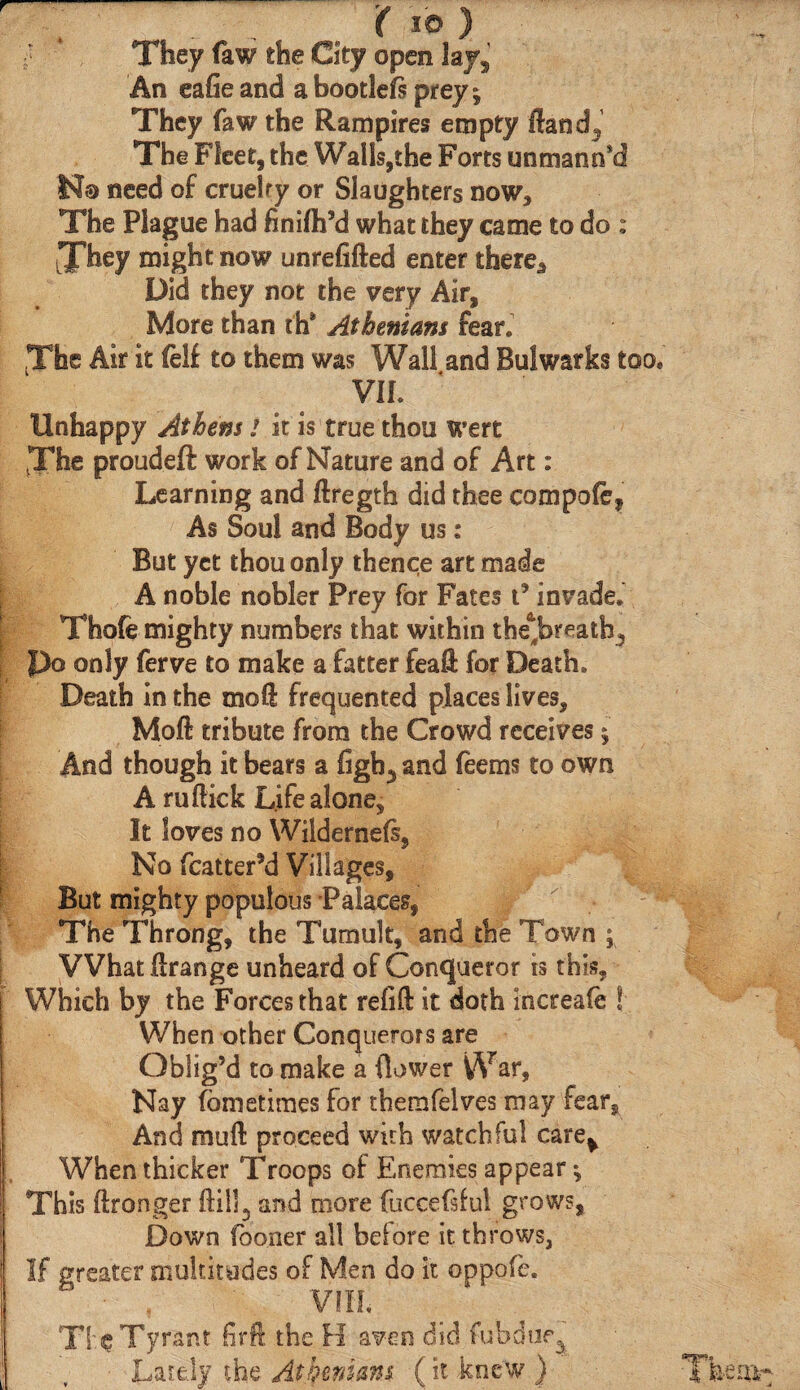 r „ ( ΙΟ ) f They faw the City open Jaj% An eafie and a bootleis prey; They faw the Rampires empty ftand^ The Fleet, the Walls,the Forts unmann*d N® need of cruelty or Slaughters now. The Plague had finifh’d what they came to do : They might now unrefifted enter there. Did they not the very Air, More than th® Athenians fear. The Air it felf to them was Wall and Bulwarks too, ViL Unhappy Athens i it is true thou Wert The proudefl: work of Nature and of Art: Learning and ftregth did thee compofe. As Soul and Body us : But yet thou only thence art made A noble nobler Prey for Fates t’ invade. Thofe mighty numbers that within the^breath^ po only ferve to make a fatter feaH for Death. Death in the mo ft frequented places lives, Moft tribute from the Crowd receives % And though it bears a figh5 and fee ms to own A ruftick Life alone. It loves no Wildernefs, No fcatterM Villages, But mighty populous Palaces, The Throng, the Tumult, and the Town ; What iirange unheard of Conqueror is this. Which by the Forces that refill it doth increafe ! When other Conquerors are Oblig’d to make a (lower War, Nay fometimes for thernfelves may fear. And muft proceed with watchful care^ When thicker Troops of Enemies appear This ftronger and more fuccef ful grows, Down (boner all beiore it throws, If greater multitudes of Men do it oppofe. VIIL Tie Tyrant firft the H aven did fubdue^ • Lately the Athenians (it knew )