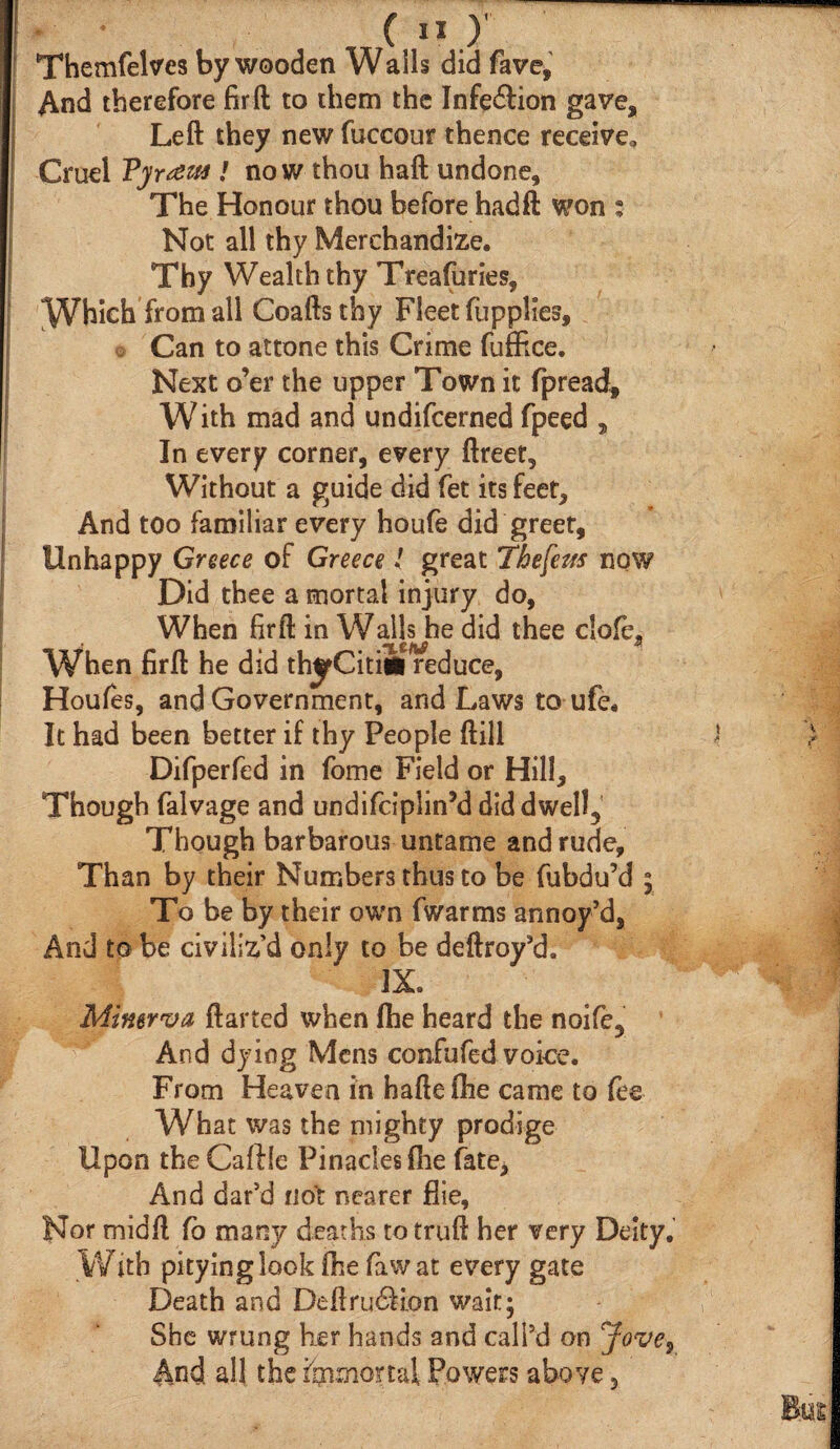 And therefore fir ft to them the Infe&ion gave. Left they new fuccour thence receive. Cruel Vjr^m ! no w thou haft undone. The Honour thou before hadft won : Not all thy Merchandize. Thy Wealth thy Treafuries, Which from all Coaftsthy Fleet fupplies. Can to attone this Crime fuffice. Next o’er the upper Town it fpread. With mad and undifeerned fpeed , In every corner, every ftreet. Without a guide did fet its feet. And too familiar every houfe did greet, Unhappy Greece of Greece l great Thefem now Did thee a mortal injury do, When firft in Walls he did thee clofe. When firft he did thyCitiiineduce, Houfes, and Government, and Laws to ufe. It had been better if thy People ftill Difperfed in fome Field or Hill, Though falvage and undifeiplin’d did dwell. Though barbarous untame and rude. Than by their Numbers thus to be fubdu’d ; To be by their own (warms annoy’d, And to be civiliz’d only to be deftroy’d. IX. Minerva darted when (he heard the noife. And dying Mens confufed voice. From Heaven in hafteihe came to fee What was the mighty prodige Upon theCaftle Pinaciesfhe fate, And dar’d not nearer flie. Nor midft fo many deaths to truft her very Deity. With pitying look fhe faw at every gate Death and DeftrudKon wait; She wrung her hands and call’d on Jove9 And all the immortal Powers above,