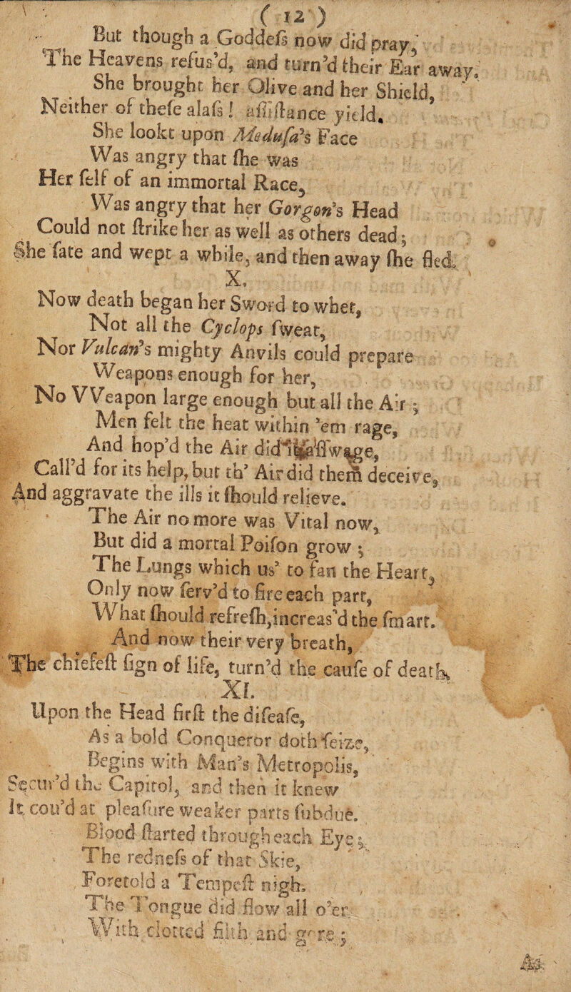 But though a Goddcis now did pray The Heavens refus’d, and turn’d their Ear away She brought her Olive and her Shield ' Neither of theiealafs! affi/lance yield. She lookt upon Aiedufa’s Face Was angry that ihe was Her felt of an immortal Race, Was angry that her Gorgon's Head Could not ftrike her as well as others dead; She fate and wept a while, and then away ihe fled. Now death began her Sward to whet, Not all the Cyclops fwear, Nor Vulcan s mighty Anvils could prepare Weapons enough for her, No Weapon large enough but ail the Airv Men felt the heat within 'em rage, e And hop'd the Air dldl^flWe, Call’d for its help, but th’ Air did them deceive, aggravate the ills it ftould relieve. The Air no more was Vital now^ But did a mortal Poiion grow \ The Lungs which os' to fan the Heart,. Only now ierv’d to fire each parr, Vv hat ihould refreih,increask3 the fin art. And now their very breath, The chiefeft fign of life, turn’d the caufe of death, , XL Upon the Head firft the difeafe, As a bold Conqueror dothfeize, . s Begins;with Man's Metropolis, Sqcin d the Capitol5 and then it knew It epu’dat pleafure weaker parts fubdue. Blood darted through each Eye | The rednefs of that Skie, Foretold a Temped nigh. The Tongue did flow ail o’er Μ ΤΤ. _ 4 ; With clotted filth and ;