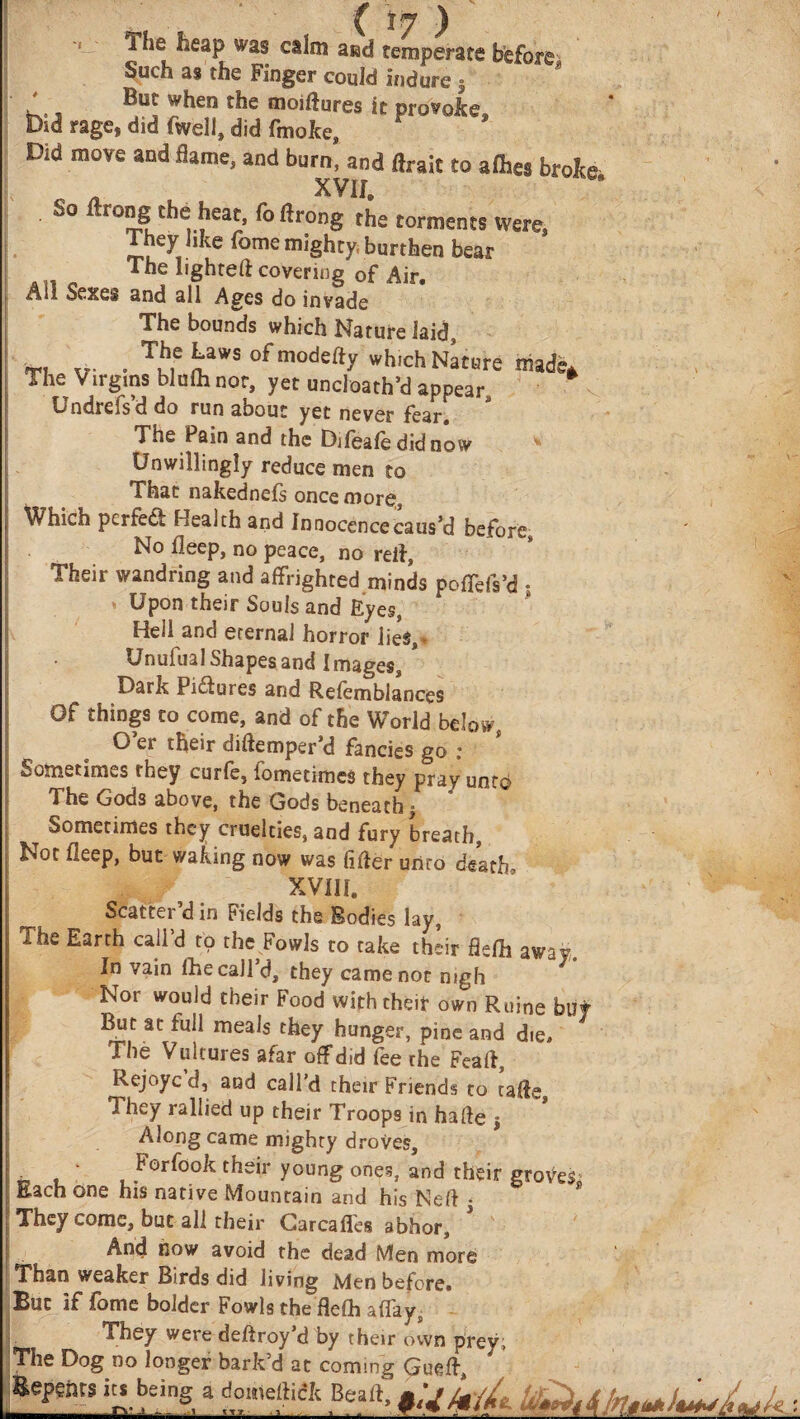 ( ΐη ) The heap was calm and temperate before Such as the Finger could indure 5 ’ But when the moiftures it provoke, Did rage, did fwell, did finolte. Did move and flame, and burn, and flrait to aihes broke „ _ XVif. So ftrong the heat, foftrong the torments were. They like fome mighty, burthen bear The lighted covering of Air. All Sexes and all Ages do invade The bounds which Nature laid, _ . The Laws of modefty wh,ch Nature made. The Virgins blulh not, yet uncloath’d appear, Undrefs’d do run about yet never fear. The Pain and the Difeafe did now Unwillingly reduce men to That nakedneis once more:, Which perfe& Health and innocence caus’d before. No ileep, no peace, no reft, Their wandring and affrighted minds poffeis’d · Upon their Souls and Eyes, Hell and eternal horror lies, Unufual Shapes and Images, * Dark Pi&ures and Refemblances Of things to come, and of the World below, O’er their diftemper’d fancies go ; Sometimes they curfe, fometimes they pray unto The Gods above, the Gods beneath} τ Sometimes they cruelties, and fury breath, Not ileep, but waking now was fifier unto death XVIII. Scatter’d in Fields the Bodies lay, The Earth call’d to the Fowls to take their flefh away. In vain flic call d, they came not nigh Nor would their Food with their own Ruine but But at full meals they hunger, pine and die. The Vultures afar off did fee the Feaft, Rejoyc d, and call’d their Friends to tafie. They rallied up their Troops in haile $ Along came mighty droves, - Forfook their young ones, and their groves Each one his native Mountain and his Nett i They come, but all their Carcafies abhor. And bow avoid the dead Men more Than weaker Birds did living Men before· But if fome bolder Fowls the flefh affays They were deftroy’d by their own prey; The Dog no longer bark’d at coming Repents i» being a domeltick Bea