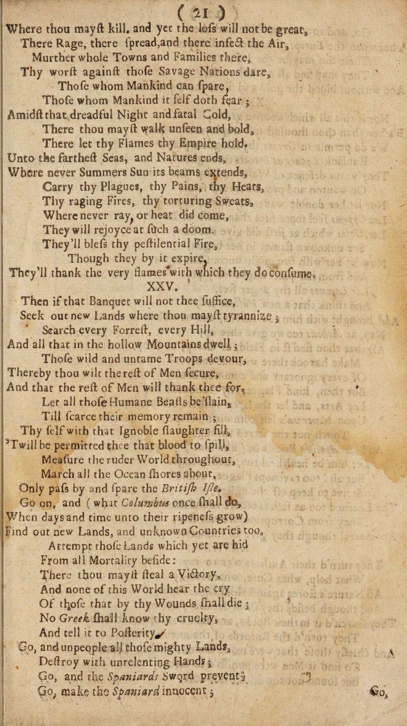 Where thou may ft kill, and yet the lofs will not be great, There Rage, there ipread,and there infeft the Aira Murther whole Towns and Families there, Thy worft againft thole Savage Nations dare, Thofe whom Mankind can fpare, Thofe whom Mankind it felf doth fear ; Amidft that dreadful Night andfatal Cold, There thou mayft walk unfeen and bold. There let thy Flames thy Empire hold. Unto the fartheft Seas, and Natures ends. Where never Summers Sun its beams extends, Carry thy Plagues, thy Pains, thy Heats, Thy raging Fires, thy torturing Sweats, Where never ray^orheat did come, They will rejoyce at filch a doom. They’ll blefs thy peftilential Fire, Though they by it expirej They’ll thank the very flames'with which they docbnfame, XXV. ' Then if chat Banquet will not thee fuffice, Seek out new Lands where thou mayft tyrannize $ Search every Forreft, every Hill, And all that in the hollow Mountains dwell $ Thofe wild and untame Troops devour. Thereby thou wile the reft of Men fecure, , And that the reft of Men will thank thee for, Let all thofe Humane Beads be'llain* Till fcarcetheir memory remain j Thy felf with that Ignoble daughter fill, ^Twillbe permitted thee that blood tp fpill, Meafure the ruder World throughout, March all the Ocean ihores about. Only pafs by rand (pare the Bntifo Ifle, Go on, and ( what Golwmhta once ihall do. When days and time unto their ripenefs grow) Find put new Lands, and unknown Countries too. Attempt rhoie Lands which yet are hid From all Mortality beiide: There thou mayft fteal a Vi&ory, And none of this World hear the cry Of thofe that by thy Wounds ihall die $ No Greek ihall know thy cruelty. And tell it to Pofterity*/ Go, and unpeople all thofe mighty Landsa Deftroy with unrelenting Hands 5 Qo, and the Spaniards Swqrd prevents 3 Qof make the Spaniard innocent $