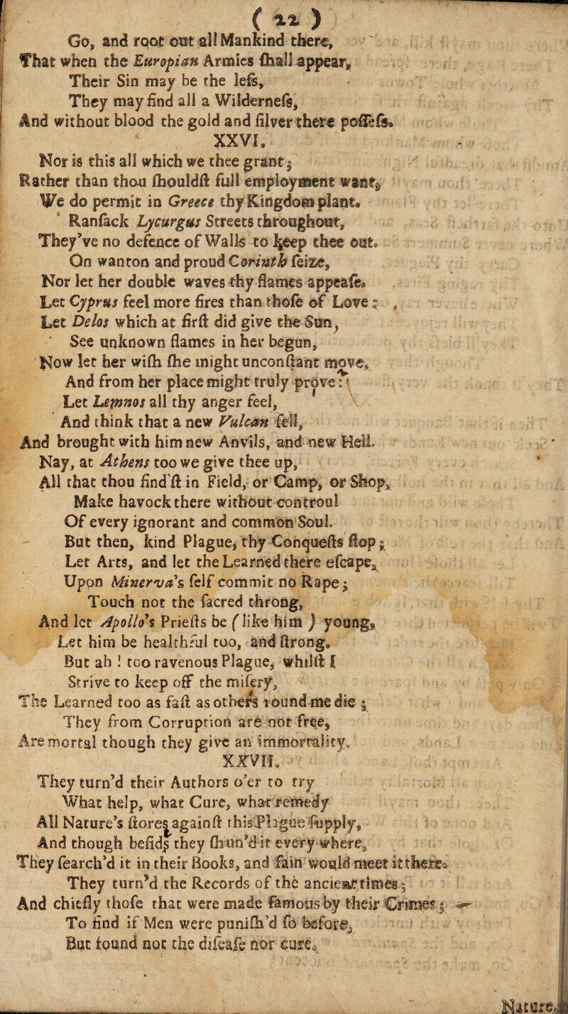 ( ) Go, and rqot out all Mankind there, f hat when the Europi an Armies (hall appear. Their Sin may be the lefs. They may find all a Wildernefs, And without blood the gold and fijver there poiTefs. XX VL Nor is this all which we thee grant $ Esther than thou ihouldil full employment want9 We do permit in Greece thy Kingdom plant» Raniack Lycurgus Streets throughout. They’ve no defence of Walls to 4eep thee out. On wanton and proud Corinth leize. Nor let her double waves thy flames appeals Let Cyprus feel more fires than thole of Lovej , Let Delos which at firft did give the Sun, See unknown flames in her begun, Now let her wiih fhe might unconftant move. And from her place might truly prove: · Let Lemnos all thy anger feel. And think that a new Vulcan fell, And brought with him new Anvils, and new Hell. Nay, at Athens too we give thee up, All that thou find'# in Field, or Camp, or Shop, Make havock there without controul Of every ignorant and common Soul. But then, kind Plague, thy Conquefts flop 5 Let Arts, and let the Learned there efcapeA Upon Minerva s feif commit no Rape$ Touch not the facred throng, And let Apoilo\ Priefls be (like him j young» Let him be healthful too, and ftrong. But ah ! too ravenous Plague, whilil I Strive to keep off the mifery. The Learned too as fail as others round me die | They from Corruption are not free, Are mortal though they give an immortality. XXViL They turn’d their Authors o’er to try What help, what Cure, what remedy All Nature’s fiore|againfl thisPbgue f-upply. And though befid^ they fliun’d it every where. They fearch’d it in their Books, and fain would meet ittheife»· They turn’d the Records of the ancieac rimes j And chiefly thofe that were made famous by their Crimes 5 To find if Men were puniih’d fo before. But found not the difeafe nor cafCo