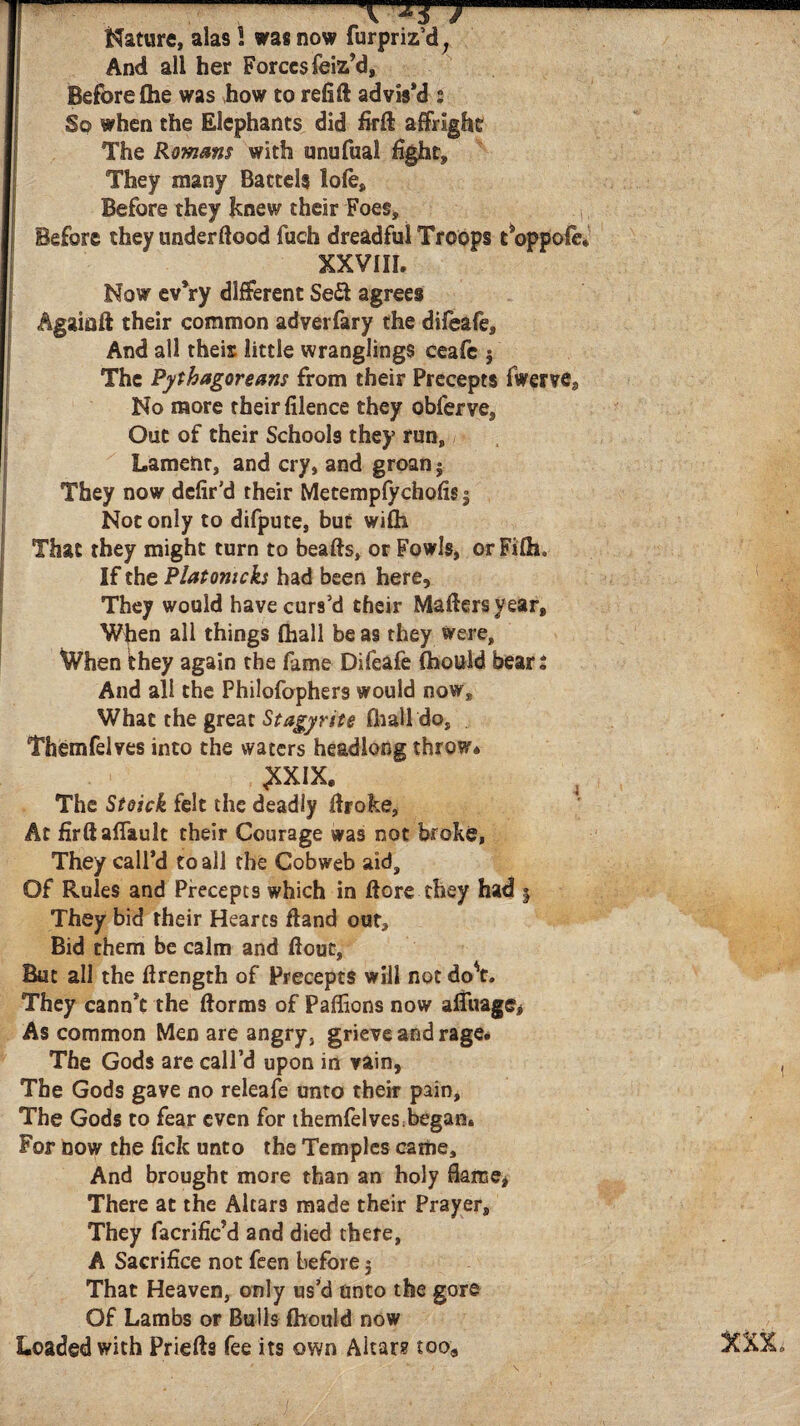 Γ- -J Mature, alas 1 was now furpriz’d, And all her Forces feiz’d, Before fhe was how to refill advis’d : So when the Elephants did firfl affright The Romans with unufual fight. They many Battels loie. Before they knew their Foes, Before they underftood fuch dreadful Troops t*oppoie* XXVIII. Now evVy different Sedl agrees Agaiaft their common adverfary the difeafe. And all their little wranglings ceafc j The Pythagoreans from their Precepts fwerve. No more their filence they obferve. Out of their Schools they run, Lamelnr, and cry, and groan $ They now defir’d their Metempfychofis 5 Not only to difpute, but wifli That they might turn to beafts, or Fowls, orFilho If the Platomcks had been here. They would have curs’d their Mailers year, Wfien all things fhall be as they were, When they again the fame Difeafe ihould bears And all the Philofophers would now. What the great Stagy rite ihallde, Themfelves into the waters headlong throw* £XIX. The Stoick felt the deadly ilroke. At firftaflault their Courage was not broke, They call’d to all the Cobweb aid. Of Rules and Precepts which in fiore they had 5 They bid their Hearts fland out. Bid them be calm and fiout, But all the firength of Precepts will not do't. They cann’t the ftorms of Paffions now afiuage. As common Men are angry, grieve and rage. The Gods are call’d upon in vain, ( The Gods gave no releafe unto their pain, The Gods to fear even for themfelves began. For now the fiefc unto the Temples came. And brought more than an holy flame, There at the Altars made their Prayer, They facrific’d and died there, A Sacrifice not feen before 3 That Heaven, only us’d unto the gore Of Lambs or Bulls ihould now Loaded with Prieils fee its own Altar? too, 5CXX»
