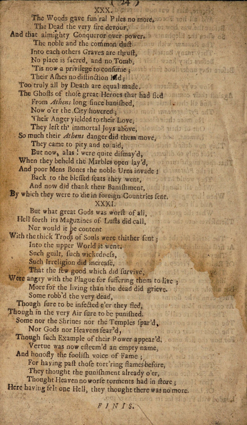 '—“ ... .. cw? XXX. - The Woods gave fun ral Tiles no mor&> The Dead the very fire devour, - And that almighty Conqueror over power* The noble and the common dufi: Into each others Graves are tfiruil. No place is facred, and no Tomb, *Tis now a privilege to confume s Their Aihes no diiiin&ion Mid | Too truly all by Death are equal made . 'The Ghofts of thofe great, Heroes that had fled From Athens long fince baniflied. Now o’er the City hovered; Their Anger yielded to their Love, They left th’ immortal Joys above, • So much their Athens dangerdid them move, ^ They came to pity and to aid. But noW) alas! were quite difmay’d* When they beheld the Marbles open lay’d, And poor Mens Bones the noble Urns invade j Back to the blefled feats they went. And now did thank their Baniihment, By which they were to die in foreign Countries lento XXXI. But what great Gods was worft of *11, Hell forth its Maguzines of Lulls did call. Nor would it be content With the thick Troops of Souls were thither fent 3 Into the upper World it went. Such guilt, luch wickednefs, Such irreiigion did inereale, ,i That the few good which did furvive, Were angry with the Plague for fuffering them to live 3 More for the living than the dead did grieve. Some robb’d the yery dead, Though fure to be infeded e'er they fled, Though in the very Air fure to be puniflied. Some nor the Shrines nor the Temples fpar’d^ Nor Gods nor Heavens feared^ V ; 1 Though fuch Example of their Power appear’d, Vertue was now efteem’d an empty name. And honofiy the foolifh voice of Fame 5 For haying pall thofe torching flameshefore, They thought the punifhment already o’er. Thought Heaven no worfe torments had in ilore * Here having fdc one Hell, they thought there was no more \ <. .. , .5 '' \ ■' v · ' '· '· F I.ft Ϊ S.\