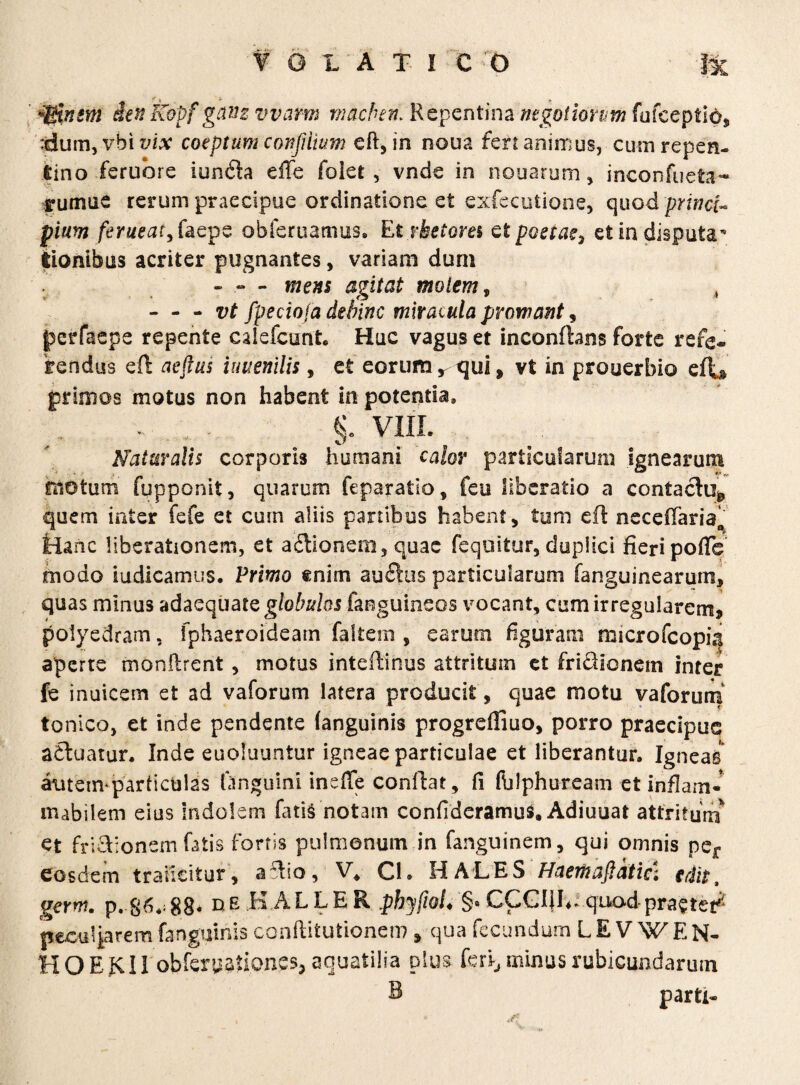 *$insm den Kopf giviz vvarm macben. Repentina negotiorum fufeeptidj, :<dum, vbi t/itf coeptum confiiium eft, in noua fert animus, cum repen¬ tino feruhre iunda effe folet , vnde in nouarum, inconfueta- irumue rerum praecipue ordinatione et exfecutione, quod princi¬ pium /emaf,faepe obferuamus, Et rhetores ctpoetae3 et in disputa tionibus acriter pugnantes, variam dum - - - mens agitat molem , , - - - vt fpeciofa dehinc mlraiula promant, petfaepe repente calefcunt. Huc vagus et inconfhns forte refe¬ rendus eft aeftus iuuenilis, et eorum r qui, vt in prouerbio efiu primos motus non habent in potentia, §» VIII. Naturalis corporis humani calor particularum ignearum motum fupponit, quarum ftparalio, feu liberatio a contactu*, quem inter fefe et cum aliis partibus habent, tum eft nece(Tariao Hanc liberationem, et adionem , quae feqoitur, duplici fieri poiTc modo iudicamus. Primo enim audus particularum fanguinearum, quas minus adaequate globulos fanguineos vocant, cum irregularem, poiyedram, fphaeroidearn faltem , earum figuram microfcoph| aperte monftrent, motus inteftinus attritum et fridionem inter fe inuicem et ad vaforum latera producit, quae motu vaforum tonico, et inde pendente (anguinis progreffiuo, porro praecipue aduatur. Inde euoluuntur igneae particulae et liberantur. Igneas atitenvparfictjlas ftnguini ineffe confiat, fi ftilphuream et inflam- mabilem eius Indolem fatis notam confideramus» Adiuuat attritum et fri&ionem fatis fortis pulmonum in fanguinem, qui omnis per eosdem traiicitur, a dio, V, Cl. HALES Haemaflatia edit, germ. p..86**88* de H ALLER phyfiol. §* CCGI|L:quodpra?te^ peculiarem fanguiriis conftitufcionen?, qua fecundum LEVWEN- HOEKII obferijati.ones, aquatilia plus feri, minus rubicundarum B parti*