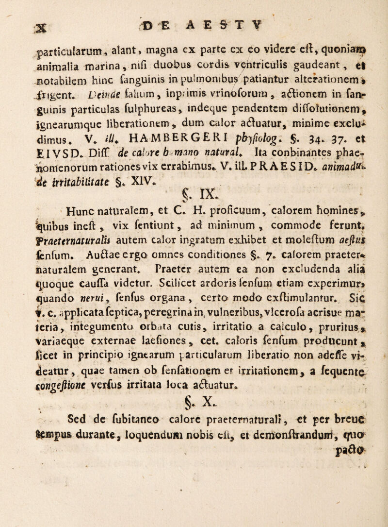 particularum, alant, magna ex parte cx eo videre eil,quoniam animalia marina, nifi duobus cordis ventriculis gaudeant, et notabilem hinc fanguinis in pulmonibus patiantur alterationem » frigent. Deinde Calium, inpnmis vrinoforum , aitionem in fan¬ guinis particulas fuiphureas, indeque pendentem diffolutionem* ignearumque liberationem , dum calor aduatur, minime exclu¬ dimus * V. ili* HAMBERGERI phjfwlog. §. 34. 37. et EIVSD. DifT de calore b mano natuvaL Ita conbinantes phae- Inomenorum rationes vix errabimus., V. ili. P R A E SID. animadu» de irritabilitate §* XIV* §. ix Hunc naturalem, et C. H* proficuum, calorem homines^ 'quibus ineft , vix fentiunt, ad minimum , commode ferunt. Wraeternatur alis autem calor ingratum exhibet et moleftum aeftiis fenfurn. Audaeergo omnes conditiones §. 7. calorem praeter* naturalem generant* Praeter autem ea non excludenda alia quoque caulTa videtur. Scilicet ardoris lenfum etiam experimur» quando neruiy fenfus organa , certo modo exftimulanrur. SiC f. c. applicatafeptica,peregrinam,, vulneribus,vlcerofa acrisue ma¬ teria , integumento orbita cutis, irritatio a calculo, pruritus» Variaeque externae laefiones , cet. caloris fenfurn producunt* licet in principio ignearum particularum liberatio non adeffe vi¬ deatur, quae tamen ob fenfationem er irritationem» a fequento eongeftione verfus irritata loca a&uatur. §. x Sed de fubitaneo calore praeternaturali, et per breuc Sempus durante, loquendum nobis dt, et demonftranduiri, quo pafte