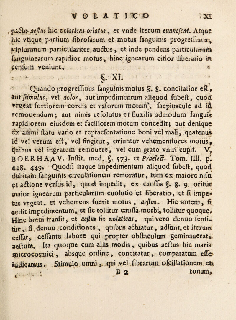 aeftus hic Vokticm otiatur, ei vnde iterum euanefcftt. Atque fiic vtique partium fibrofarum et motus fanguinis progrefliuus^ jvtplurimum particulariter au<3us, et inde pendens particularuiu fimguinearutn rapidior motus, hinc ignearum citior liberatio M Cenlum veniunt* 4 §. XL *■ ;.« Quando progrefliuus fanguinis motus §, 8* concitatior &ut fiimulus, vel dolor, aut impedimentum aliquod fubeft, quod Urgeat Fortiorem cordis et vaforum motum'', faepiuscule ad id remouendum; aut nimis refolutus et fluxilis admodum fanguis rapidiorem eiusdem et faciliorem motum concedit; aut denique ex ariimi flatu vario et repraefentatione boni vel mali, quatenus id ve! verum ed, vel fingitur, oriuntur vehementiores motus* Quibus vel ingratum remouere, vel cum grato vniri cupit, V? BOERHAAV. Indit. med* §, ^73. et Pradefc Tom. IIIL p. 448, 449» Quodfi itaque impedimentum aliquod fubtft, quod debitam fanguinis circulationem remoratur, tum ex maiore nifu et atftione verfus id, quod impedit, ex caudis §. 9, oritur maior ignearum particularum euolutio et liberatio, et fi impe^ tus vrgeat, et vehemens fuerit motus , aejius• Hic autem, fi cedit impedimentum, et fic tollitur cauffa morbi, tollitur quoque# Hinc breui tranfit, et aeftus fit volaticus, qui vero denuo fenti* tur, fi denuo conditiones , quibus a6iuatur, adfunt, et iterum eefiat, ceflante labore qui propter obftaculum geminauerat» aedum* Ita quoque cum aliis modis , quibus aeflus hic maris ipicrocosmici, absque ordine , concitatur f comparatum eflc Indicamus „ Stimulo omni y qui vel .fibrarum ofcillationem et* 1 B % tonum* 1