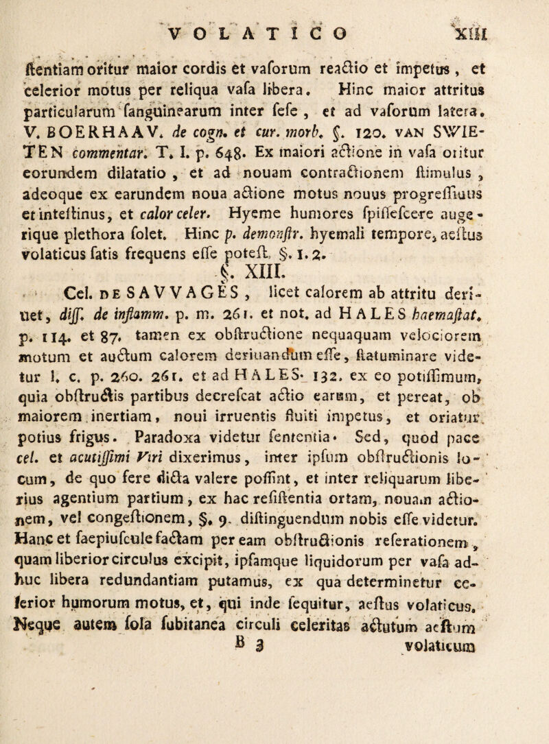 * * ' • ftentiam oritur maior cordis et vaforum reaftio et impetus , et celerior motus per reliqua vafa libera. Hinc maior attritus particularum fanguinearum inter fefe , et ad vaforum latera, V* BOERHAAV* de cogn. et cur. morb♦ §* 120. van SV7IE- TEN commentar. T* I. p. 648« Ex maiori actione in vafa oiitur eorundem dilatatio , et ad nouam contra£lionem flimulus , adeoque ex earundem noua a£Hone motus nouus progreffiuus etinteflinus, et calor celer. Hyeme humores fpifiefcere auge- rique plethora folet. Hinc p. demonftr. hyemali tempore, adius volaticus fatis frequens efie poteil, §, i.2„ |\ XIII. Cei. de SAVVAGES , licet calorem ab attritu den- Uet, dijjl de inflamm, p. m. 261. et not, ad HALES haemajlat* p. 114. et 87, tamen ex obftru£Hone nequaquam velociorem motum et audtum calorem deriuandtim eiTe, fiatusninare vide¬ tur !♦ c. p. 260. 26r. et ad HALES* 132, ex eo potiffimum* quia obftru$is partibus decrefcat adtio earum, et pereat, ob> maiorem inertiam, noui irruentis Huiti impetus, et oriatur, potius frigus. Paradoxa videtur fentenda* Sed, quod pace cel. et acutijfimi Viri dixerimus, inter ipfum obflruftionis k>~ / cum, de quo fere di<Sa valere poffint, et inter reliquarum libe¬ rius agentium partium, ex hac refigentia ortam, nouam a£lio- nem, vel congeftionem, §* 9. diliinguendom nobis effe videtur. Hanc et faepiufcnle fa&am peream obllruSionis referationem^ quam liberior circulus excipit, ipfamque liquidorum per vafa ad¬ huc libera redundantiam putamus, ex qua determinetur ce¬ lerior humorum motus, et, qui inde fequitur, acftus volaticus. Neque autem fola fubitanea circuli celeritas a&utum acftum ® 3 volaticum