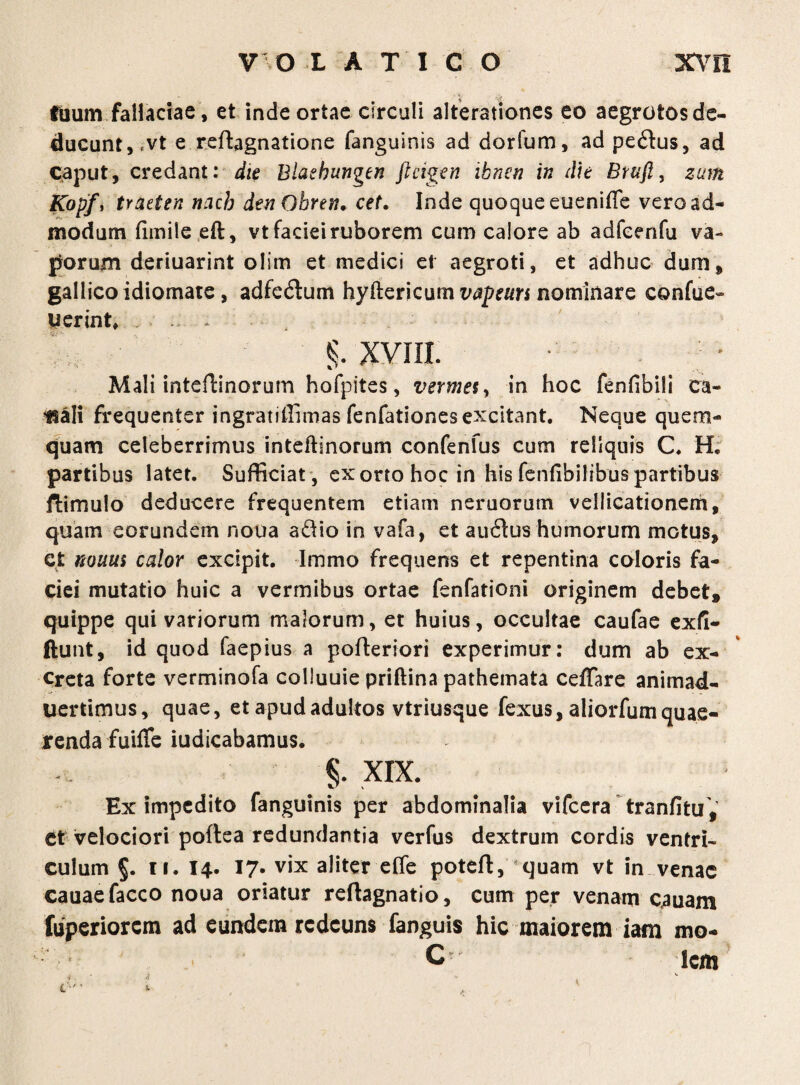 tuum fallaciae , et inde ortae circuli alterationes eo aegrotos de¬ ducunt, fvt e reftagnatione fanguinis ad dorfum, ad pe6fus, ad caput, credant: die Blaehungen ftcigen ibnen in die Bruft, zum Kopf, traeten ncicb dtnOhren• cef. Inde quoque eueniffe vero ad¬ modum fimile eft, vt faciei ruborem cum calore ab adfeenfu va¬ porum deriuarint olim et medici et aegroti, et adhuc dum, gallicoidiomate, adfe<5tum hyftericum vapeun nominare confue- uerint, . XVIII. Mali inteflinorum hofpites, vermes, in hoc fenhbili ca¬ nali frequenter ingratiffimas fenfationes excitant. Neque quem¬ quam celeberrimus inteftinorum confenfus cum reliquis C. H; partibus latet. Sufficiat , exorto hoc in his fenfibilibuspartibus ftimulo deducere frequentem etiam nemorum vellicationem, quam eorundem noua a&io in vafa, et au cius humorum motus, et mum calor excipit. Immo frequens et repentina coloris fa¬ ciei mutatio huic a vermibus ortae fenfationi originem debet, quippe qui variorum malorum, et huius, occultae caufae exfi- ftunt, id quod faepius a pofteriori experimur: dum ab ex¬ creta forte verminofa colluuie priftina pathemata ceffare animad- uertimus, quae, et apud adultos vtriusque fexus, aliorfum quae¬ renda fuiffe iudicabamus. i XIX. Ex impedito fanguinis per abdominalia vifcera tranfitu , et velociori poftea redundantia verfus dextrum cordis ventri¬ culum §. ii. 14. 17* vix ahter effe potefl, quam vt in venae cauaefacco noua oriatur reflagnatio, cum per venatn cauam fuperiorcm ad eundem rcdcuns fanguis hic maiorem iam mo- C- lem s