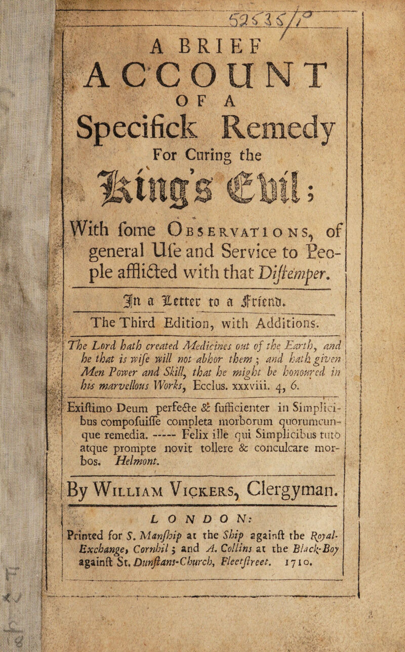 £ jll?3 V-3 &// 7T' m m A BRIEF ACC Oil O F A For Curing the II « 2 -r m fome Observations, of general Ufe and Service to Peo¬ ple affli&ed with that Dijkmper. a %emt to a Jfrientf, The Third Edition, with Additions. The Lord hath created Medicines oat of the Earth, and he that is wife will not abhor them ; and hath given Men Power and Skill that he might be honoured in bis marvellous Works, Ecclus. xxxviii. 4, 6. Exiflimo Deum perfe&e 8c fufficienter in Simpliei-; bus compofuiffe complete morbornm quorumcun- que remedia.-Felix idle qui Simplicibus tuto atque prompte novit tollere & conculcare mor- bos. Helmont. By William Vickers, Clergyman. LONDON: Printed for S. Aianfhip at the Ship againft the BpyaU Exchange> Cornhil, and A. Collins at the BLcfBoy again ft. $u Dunftans-Churcb, Fleetfireet. 1710. m