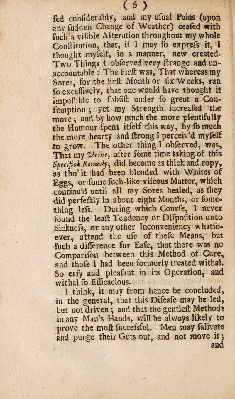 fed confiderably, and my ufual Pains (upon any fudden Change of Weather) ceafed with fuch a vifible Alteration throughout my whole Conftitution, that, if I may fo exprefs it, I thought rnyfelf, in a manner, new created* Two Things I obferved very ftrange and un¬ accountable : The Firft was, That whereas my Sores, for the fir ft Month or fix Weeks, ran fo exceffively, that one would have thought it impoflible to fubfift under fo great a Con¬ firm ption *, yet my Strength increafed the more ; and by how much the more plentifully the Humour fpeftt itfelf this way, by fo much the more hearty and ftrong I perceiv’d rnyfelf to grow. The other thing 1 obferved, was, That my Vriher after fome time taking of this Sfecifick Remedy, did become as thick and ropy, as tho’ it had been blended with Whites of Eggs, or f°me fuch-like vilcous Matter, which continu’d until all my Sores healed, as they did perfe&ly in about eight Months, or fome- thing lefs. During which Courfe, I never found the leaft Tendency or Difpofition unto Sicknefs, or any other Inconveniency whatfo* ever, attend the ufe of thefe Means, but fuch a difference for Eafe, that there was no Comparifon between this Method of Cure, and thofe I had been formerly treated withah So eafy and pleafant in its Operation, and withal fo Efficacious. 1 think, it may from hence be concluded, in the general, that this Difeafe may be led, but not driven *, and that the gentleft Methods in any Man’s Hands, will be always likely to prove the moft fuccefsful. Men may falivate and purge their Guts out, and not move it; and