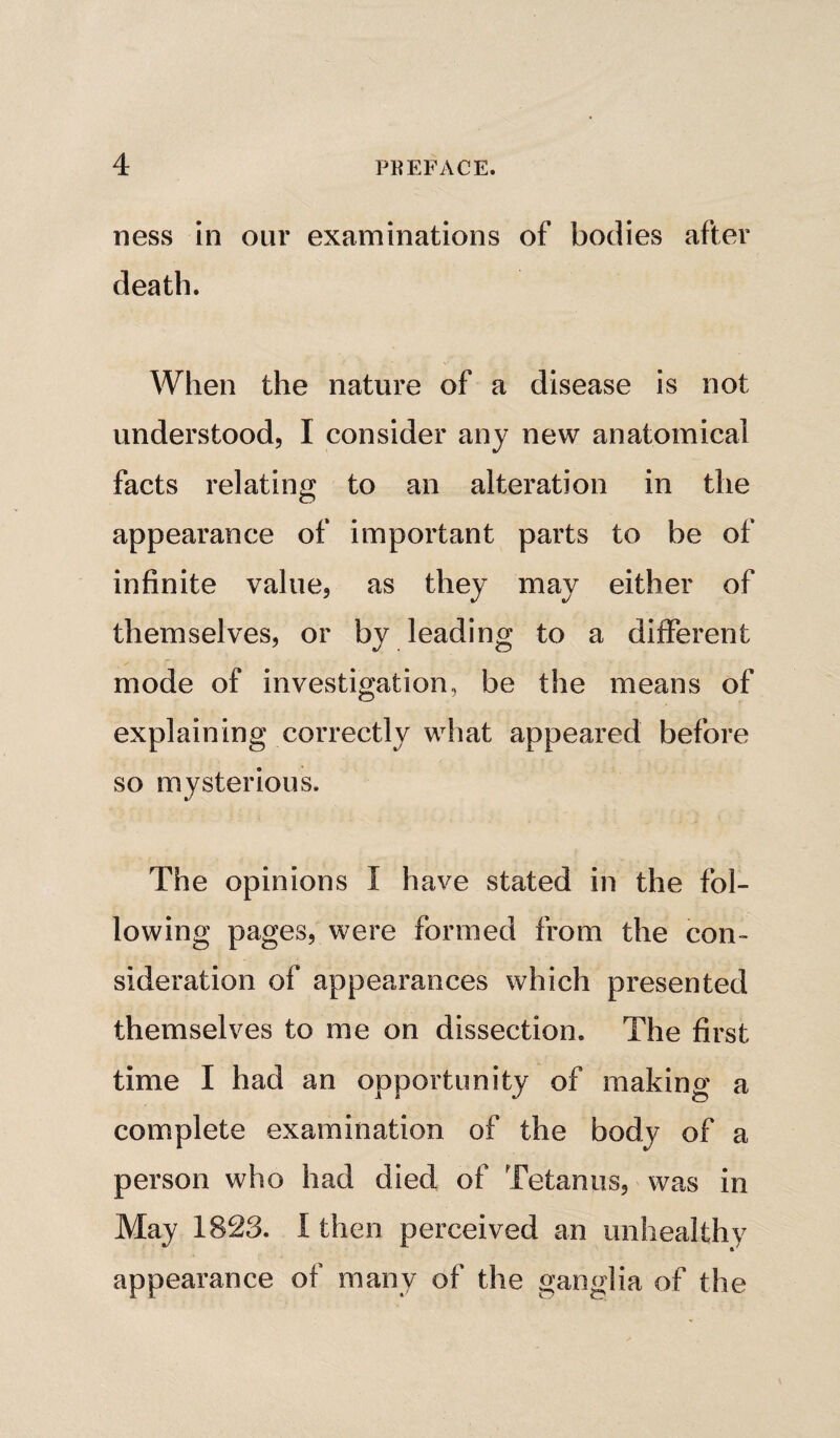 ness in our examinations of bodies after death. When the nature of a disease is not understood, I consider any new anatomical facts relating to an alteration in the appearance of important parts to be of infinite value, as they may either of themselves, or by leading to a different mode of investigation, be the means of explaining correctly what appeared before so mysterious. The opinions I have stated in the fol¬ lowing pages, were formed from the con¬ sideration of appearances which presented themselves to me on dissection. The first time I had an opportunity of making a complete examination of the body of a person who had died of Tetanus, was in May 1823. I then perceived an unhealthy appearance of many of the ganglia of the